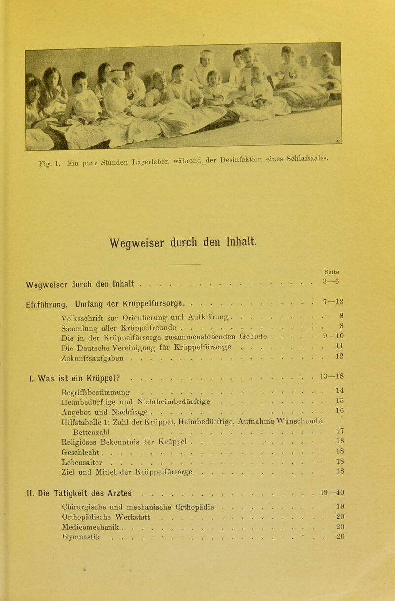 Wegweiser durch den Inhalt. Wegweiser durch den Inhalt Einführung. Umfang der Krüppelfürsorge Volksschrift zur Orientierung und Aufklärung. . . . Sammlung aller Krüppelfreunde Die in der Krüppelfürsorge zusammenstoßenden Gebiete Die Deutsche Vereinigung für Krüppelfürsorge . . . Zukunftsaufgaben ■ •. • • I. Was ist ein Krüppel? Begriffsbestimmung Heimbedürftige und Nichtheimbedürftige Angebot und Nachfrage Hilfstabelle 1: Zahl der Krüppel, Heimbedürftige, Aufnahme Wünschende, Bettenzahl 1« Religiöses Bekenntnis der Krüppel • 16 Geschlecht 18 Lebensalter 18 Ziel und Mittel der Krüppelfürsorge 18 II. Die Tätigkeit des Arztes 19—40 Chirurgische und mechanische Orthopädie 19 Orthopädische Werkstatt 20 Medicomechanik 20 Gymnastik ' . . 20 Seite 3—6 7 — 12 8 8 9—10 11 12