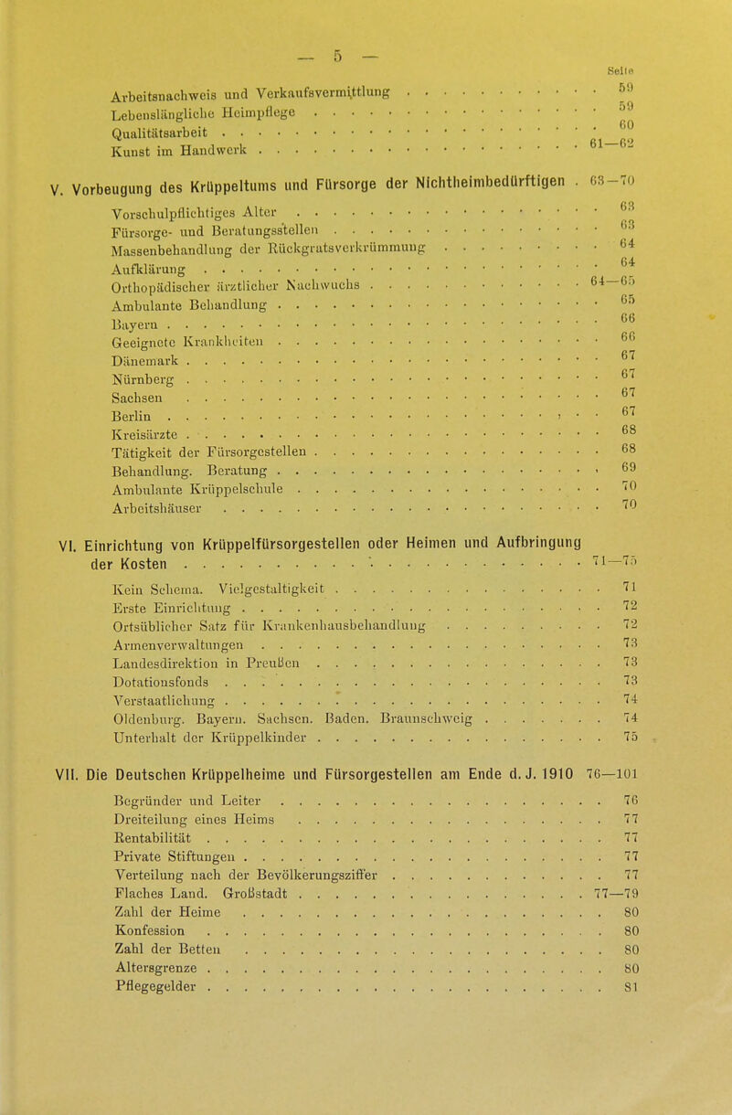 Seil« Arbeitsnachweis und Verkaufsvermittlung &9 Lebenslängliche Heimpflege 59 Qualitätsarbeit Kunst im Handwerk 61—62 V. Vorbeugung des Krüppeltums und Fürsorge der Nichtheimbedürftigen G3-70 Vorschulpflichtiges Alter 63 Fürsorge- und Beratungsstellen Massenbehandlung der Rückgratsverkrümmung 64 Aufklärung 6* Orthopädischer ärztlicher Nachwuchs 64—65 Ambulante Behandlung 05 Bayern 66 Geeignete Krankheiten 66 Dänemark Nürnberg 67 fi7 Sachsen Berlin » ■ • 67 Kreisärzte . • • • • 68 Tätigkeit der Fürsorgcstellen 68 Behandlung. Beratung • 69 Ambulante Krüppelschule • • '0 Arbeitshäuser ^ VI. Einrichtung von Krüppelfürsorgestellen oder Heimen und Aufbringung der Kosten : . .. . .. • n—io Kein Schema. Vielgestaltigkeit 71 Erste Einrichtung 72 Ortsüblicher Satz für Krankenhansbehandlung 72 Armenverwaltungen 73 Landesdirektion in PreuLien 73 Dotatiousfonds 73 Verstaatlichung 74 Oldenburg. Bayern. Sachsen. Baden. Braunschweig 74 Unterhalt der Krüppelkinder 75 VII. Die Deutschen Krüppelheime und Fürsorgestellen am Ende d. J. 1910 76—101 Begründer und Leiter 76 Dreiteilung eines Heims 77 Rentabilität 77 Private Stiftungeu 77 Verteilung nach der Bevölkerungsziffer 77 Flaches Land. Großstadt 77—79 Zahl der Heime • 80 Konfession 80 Zahl der Betten 80 Altersgrenze 80 Pflegegelder 81