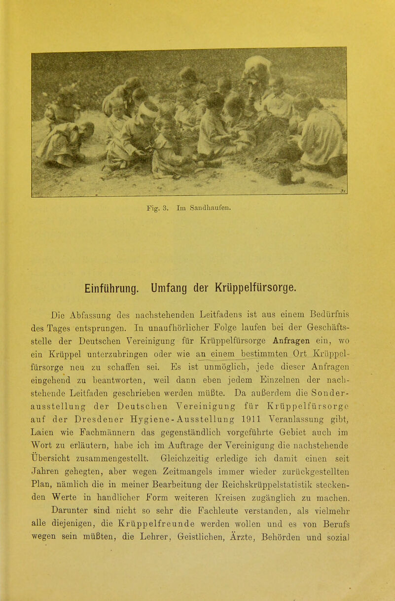 Einführung. Umfang der Krüppelfürsorge. Die Abfassung des nachstellenden Leitfadens ist aus einem Bedürfnis des Tages entsprungen. In unaufhörlicher Folge laufen bei der Geschäfts- stelle der Deutschen Vereinigung für Krüppelfürsorge Anfragen ein, wo ein Krüppel unterzubringen oder wie an_einem_bestimmten Ort Krüppel- fürsorge neu zu schaffen sei. Es ist unmöglich, jede dieser Anfragen eingehend zu beantworten, weil dann eben jedem Einzelnen der nach- stehende Leitfaden geschrieben werden müßte. Da außerdem die Sonder- ausstellung der Deutschen Vereinigung für Krüppelfürsorgc auf der Dresdener Hygiene - Ausstellung 1911 Veranlassung gibt, Laien wie Fachmännern das gegenständlich vorgeführte Gebiet auch im Wort zu erläutern, habe ich im Auftrage der Vereinigung die nachstehende Übersicht zusammengestellt. Gleichzeitig erledige ich damit einen seit Jahren gehegten, aber wegen Zeitmangels immer wieder zurückgestellten Plan, nämlich die in meiner Bearbeitung der Reichskrüppelstatistik stecken- den Werte in handlicher Form weiteren Kreisen zugänglich zu machen. Darunter sind nicht so sehr die Fachleute verstanden, als vielmehr alle diejenigen, die Krüppelfreunde werden wollen und es von Berufs wegen sein müßten, die Lehrer, Geistlichen, Ärzte, Behörden und sozial