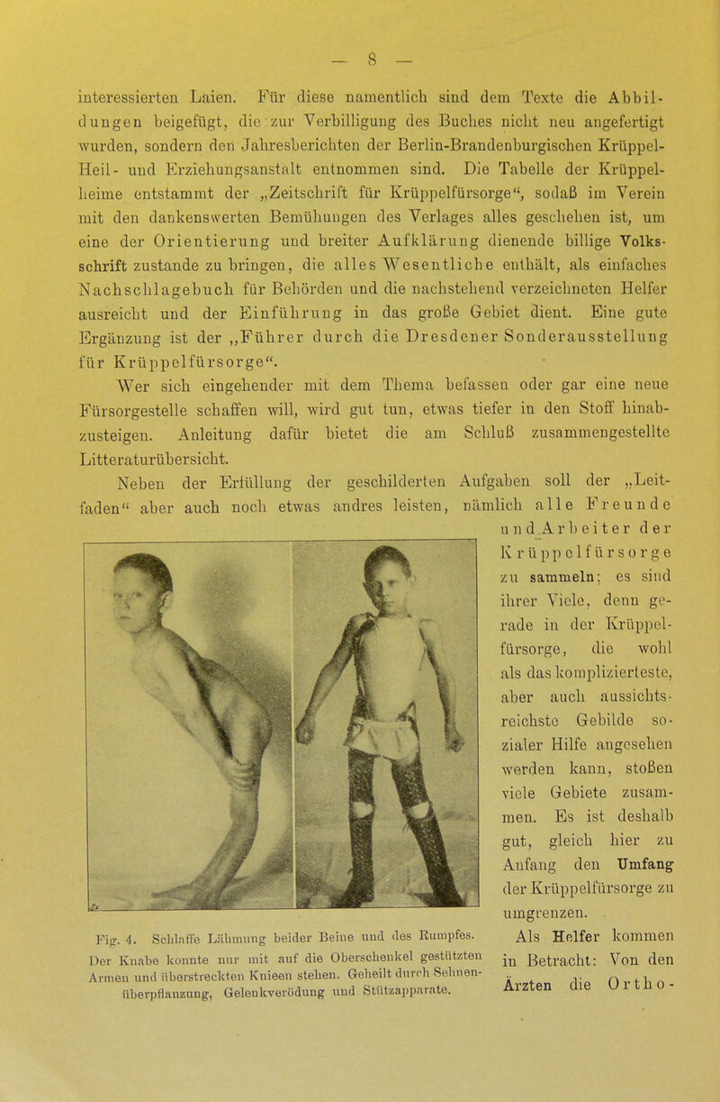 interessierten Laien. Für diese namentlich sind dem Texte die Abbil- dungen beigefügt, die zur Verbilligung des Buches nicht neu angefertigt wurden, sondern den Jahresberichten der Berlin-Brandenburgischen Krüppel- neil- und Erziehungsanstalt entnommen sind. Die Tabelle der Krüppel- heime entstammt der „Zeitschrift für Krüppelfürsorge, sodaß im Verein mit den dankenswerten Bemühungen des Verlages alles geschehen ist, um eine der Orientierung und breiter Aufklärung dienende billige Volks- schrift zustande zubringen, die alles Wesentliche enthält, als einfaches Nachschlagebuch für Behörden und die nachstehend verzeichneten Helfer ausreicht und der Einführung in das große Gebiet dient. Eine gute Ergänzung ist der „Führer durch die Dresdener Sonderausstellung für Krüppelfürsorge. Wer sich eingehender mit dem Thema befassen oder gar eine neue Fürsorgestelle schaffen will, wird gut tun, etwas tiefer in den Stoff hinab- zusteigen. Anleitung dafür bietet die am Schluß zusammengestellte Litteraturübersicht. Neben der Erfüllung der geschilderten Aufgaben soll der „Leit- faden aber auch noch etwas andres leisten, nämlich alle Freunde u nd,Ar heiter de r K rü ppolfürsorge zu sammeln; es sind ihrer Viele, denn ge- rade in der Krüppel- fürsorge, die wohl als das komplizierteste, aber auch aussichts- reichste Gebilde so- zialer Hilfe angesehen werden kann, stoßen viele Gebiete zusam- men. Es ist deshalb gut, gleich hier zu Anfang den Umfang der Krüppelfürsorge zu umgrenzen. Als Helfer kommen in Betracht: Von den Ärzten die Ortho- 4. Schlaffe Lähmung beider Beine und des Rumpfes. Der Knabe konnte nur mit auf die Oberschenkel gestützten Armen und überstreckten Knieen stehen. Geheilt durch Sehnen- Überpflanzung, Gelenkverüdung und Stützapparate.