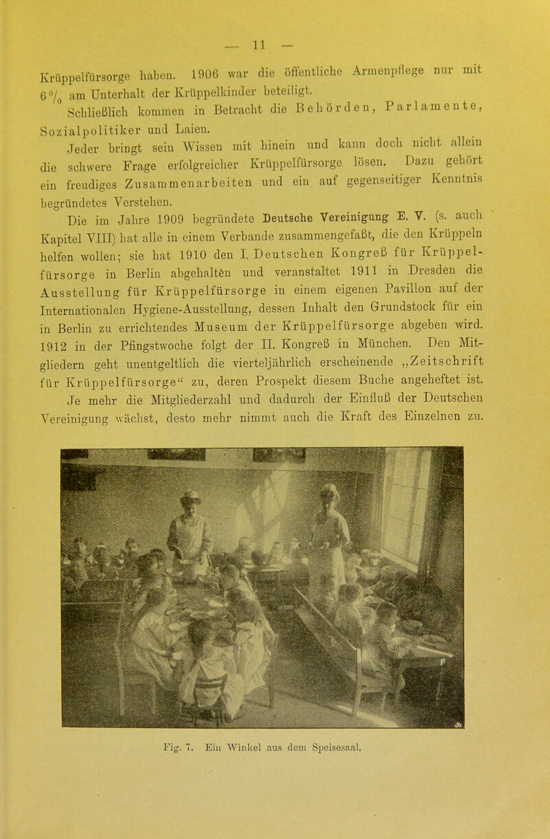 _ 11 - Krüppelfürsorge haben. 1906 war die öffentliche Armenpflege nur mit 6°/0 am Unterhalt der Krüppelkindcr beteiligt. ° Schließlich kommen in Betracht die Behörden, Parlamente, Sozialpolitiker und Laien. Jeder bringt sein Wissen mit hinein und kann doch nicht allein die schwere Frage erfolgreicher Krüppelfiirsorge lösen. Dazu gehört ein freudiges Zusammenarbeiten und ein auf gegenseitiger Kenntnis begründetes Verstehen. Die im Jahre 1909 begründete Deutsche Vereinigung E. V. (s. auch Kapitel VIII) bat alle in einem Verbände zusammengefaßt, die den Krüppeln helfen wollen; sie hat 1910 den I. Deutschen Kongreß für Krüppel- fürsorge in Berlin abgehalten und veranstaltet 1911 in Dresden die Ausstellung für Krüppelfürsorge in einem eigenen Pavillon auf der Internationalen Hygiene-Ausstellung, dessen Inhalt den Grundstock für ein in Berlin zu errichtendes Museum der Krüppelfürsorge abgeben wird. 1912 in der Pfmgstwoche folgt der IL Kongreß in München. Den Mit- gliedern geht unentgeltlich die vierteljährlich erscheinende „Zeitschrift für Krüppelfürsorge zu, deren Prospekt diesem Buche angeheftet ist. Je mehr die Mitgliederzahl und dadurch der Einfluß der Deutschen Vereinigung wächst, desto mehr nimmt auch die Kraft des Einzelnen zu.