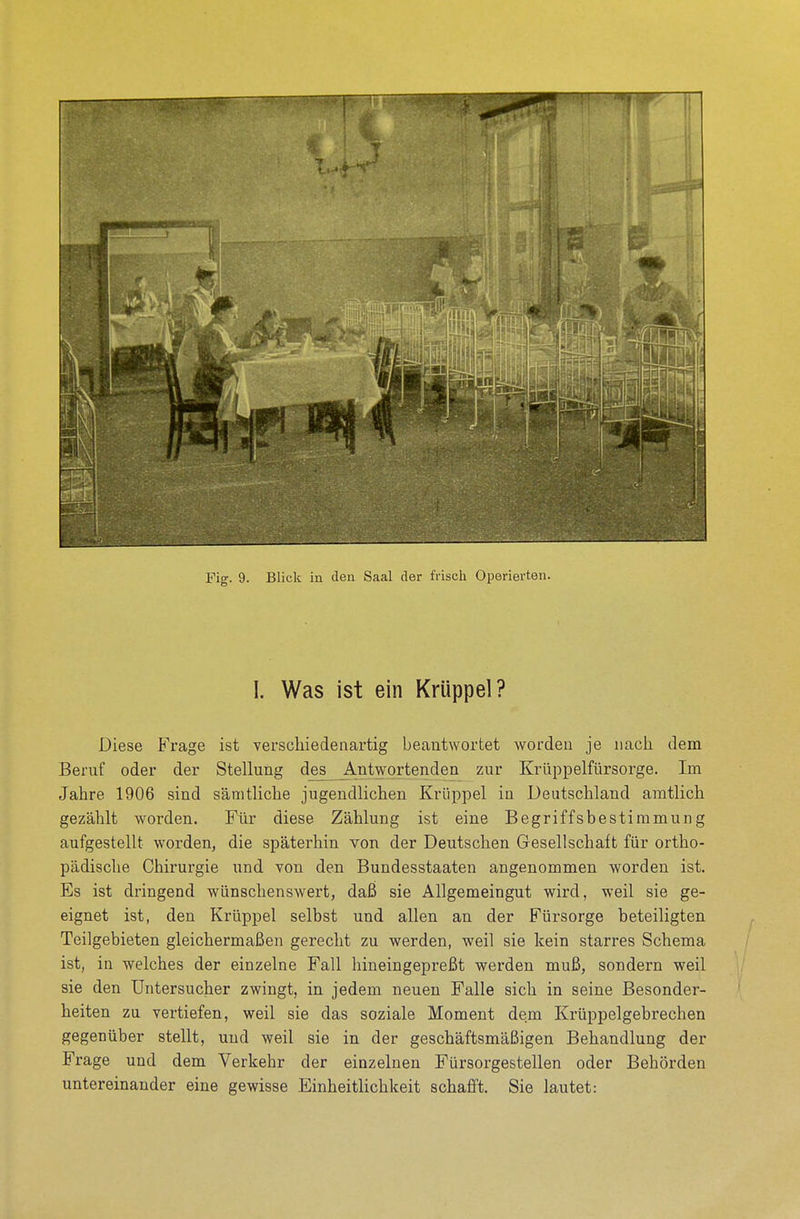 I. Was ist ein Krüppel? Diese Frage ist verschiedenartig beantwortet worden je nach dem Beruf oder der Stellung des Antwortenden zur Krüppelfürsorge. Im Jahre 1906 sind sämtliche jugendlichen Krüppel in Deutschland amtlich gezählt worden. Für diese Zählung ist eine Begriffsbestimmung aufgestellt worden, die späterhin von der Deutschen Gesellschaft für ortho- pädische Chirurgie und von den Bundesstaaten angenommen worden ist. Es ist dringend wünschenswert, daß sie Allgemeingut wird, weil sie ge- eignet ist, den Krüppel selbst und allen an der Fürsorge beteiligten Teilgebieten gleichermaßen gerecht zu werden, weil sie kein starres Schema ist, in welches der einzelne Fall hineingepreßt werden muß, sondern weil sie den Untersucher zwingt, in jedem neuen Falle sich in seine Besonder- heiten zu vertiefen, weil sie das soziale Moment dem Krüppelgebrechen gegenüber stellt, und weil sie in der geschäftsmäßigen Behandlung der Frage und dem Verkehr der einzelnen Fürsorgestellen oder Behörden untereinander eine gewisse Einheitlichkeit schafft. Sie lautet: