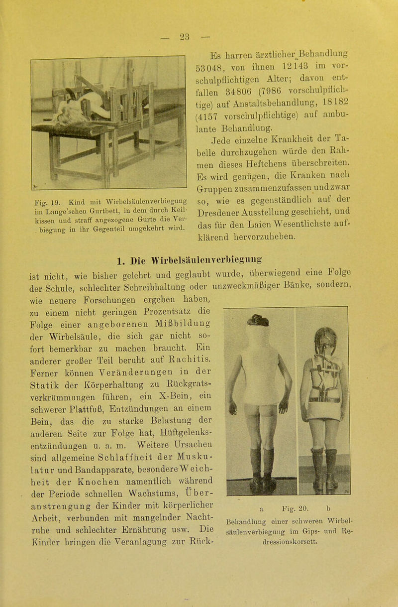 — 28 — Fig. 19. Kind mit Wirbelsäulenverbieguug im Lange'schen Gurtbett, in dem durch Keil- kissen und straff angezogene Gurte die Ver- legung in ihr Gegenteil umgekehrt wird. Es harren ärztlicherBehandlung 53048, von ihnen 12143 im vor- schulpHichtigen Alter; davon ent- fallen 34806 (7986 vorschulpüich- tige) auf Anstaltsbehandlung, 1818.2 (4157 vorschulpflichtige) auf ambu- lante Behandlung. Jede einzelne Krankheit der Ta- belle durchzugeben würde den Rah- men dieses Heftebens überschreiten. Es wird genügen, die Kranken nach Gruppen zusammenzufassen und zwar so, wie es gegenständlich auf der Dresdener Ausstellung geschieht, und das für den Laien Wesentlichste auf- klärend hervorzuheben. 1. Die WirbeMulenverMegung ist nicht, wie bisher gelehrt und geglaubt wurde, überwiegeud eine Folge der Schule, scblecbter Scbreibbaltung oder unzweckmäßiger Bänke, sondern, wie neuere Forschungen ergeben haben, zu einem nicht geringen Prozentsatz die Folge einer angeborenen Mißbildung der Wirbelsäule, die sich gar niebt so- fort bemerkbar zu machen braucht. Ein anderer großer Teil beruht auf Rachitis. Ferner können Veränderungen in der Statik der Körperhaltung zu Rückgrats- verkrümmungen führen, ein X-Bein, ein schwerer Plattfuß, Entzündungen an einem Bein, das die zu starke Belastung der anderen Seite zur Folge hat, Hüftgelenks- entzündungen u. a. m. Weitere Ursachen sind allgemeine Scblaffheit der Musku- latur und Bandapparate, besondere Weich- heit der Knochen namentlich während der Periode schnellen Wachstums, Über- anstrengung der Kinder mit körperlicher Arbeit, verbunden mit mangelnder Nacht- ruhe und schlechter Ernährung usw. Die Kinder bringen die Veranlagung zur Rück- a Fig. 20. b Behandlung einer schweren Wirbel- säulenverbiegung im Gips- und Re- dressionskorsett.