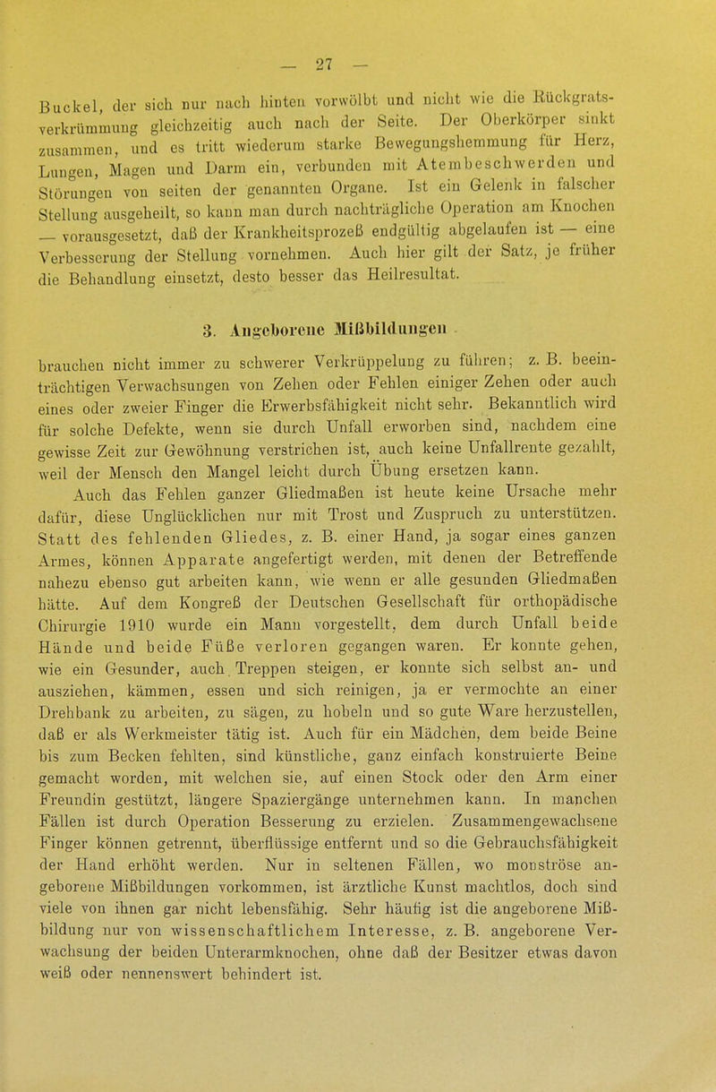 Buckel der sich nur nach hinten vorwölbt und nicht wie die Rückgrats- verkrtimmung gleichzeitig auch nach der Seite. Der Oberkörper sinkt zusammen, und es tritt wiederum starke Bewegungshemmung für Herz, Lungen, Magen und Darm ein, verbunden mit Atembeschwerden und Störungen von selten der genannten Organe. Ist ein Gelenk in falscher Stellung ausgeheilt, so kann man durch nachträgliche Operation am Knochen — vorausgesetzt, daß der Krankheitsprozeß endgültig abgelaufen ist — eine Verbesserung der Stellung vornehmen. Auch hier gilt der Satz, je früher die Behandlung einsetzt, desto besser das Heilresultat. 3. Angeborene Mißbildungen brauchen nicht immer zu schwerer Verkrüppelung zu führen; z.B. beein- trächtigen Verwachsungen von Zehen oder Fehlen einiger Zehen oder auch eines oder zweier Finger die Erwerbsfähigkeit nicht sehr. Bekanntlich wird für solche Defekte, wenn sie durch Unfall erworben sind, nachdem eine gewisse Zeit zur Gewöhnung verstrichen ist, auch keine Unfallrente gezahlt, weil der Mensch den Mangel leicht durch Übung ersetzen kann. Auch das Fehlen ganzer Gliedmaßen ist heute keine Ursache mehr dafür, diese Unglücklichen nur mit Trost und Zuspruch zu unterstützen. Statt des fehlenden Gliedes, z. B. einer Hand, ja sogar eines ganzen Armes, können Apparate angefertigt werden, mit denen der Betreffende nahezu ebenso gut arbeiten kann, wie wenn er alle gesunden Gliedmaßen hätte. Auf dem Kongreß der Deutschen Gesellschaft für orthopädische Chirurgie 1910 wurde ein Mann vorgestellt, dem durch Unfall beide Hände und beide Füße verloren gegangen waren. Er konnte gehen, wie ein Gesunder, auch. Treppen steigen, er konnte sich selbst an- und ausziehen, kämmen, essen und sich reinigen, ja er vermochte an einer Drehbank zu arbeiten, zu sägen, zu hobeln und so gute Ware herzustellen, daß er als Werkmeister tätig ist, Auch für ein Mädchen, dem beide Beine bis zum Becken fehlten, sind künstliche, ganz einfach konstruierte Beine gemacht worden, mit welchen sie, auf einen Stock oder den Arm einer Freundin gestützt, längere Spaziergänge unternehmen kann. In manchen Fällen ist durch Operation Besserung zu erzielen. Zusammengewachsene Finger können getrennt, überflüssige entfernt und so die Gebrauchsfähigkeit der Hand erhöht werden. Nur in seltenen Fällen, wo monströse an- geborene Mißbildungen vorkommen, ist ärztliche Kunst machtlos, doch sind viele von ihnen gar nicht lebensfähig. Sehr häufig ist die angeborene Miß- bildung nur von wissenschaftlichem Interesse, z. B. angeborene Ver- wachsung der beiden Unterarmknochen, ohne daß der Besitzer etwas davon weiß oder nennenswert behindert ist.