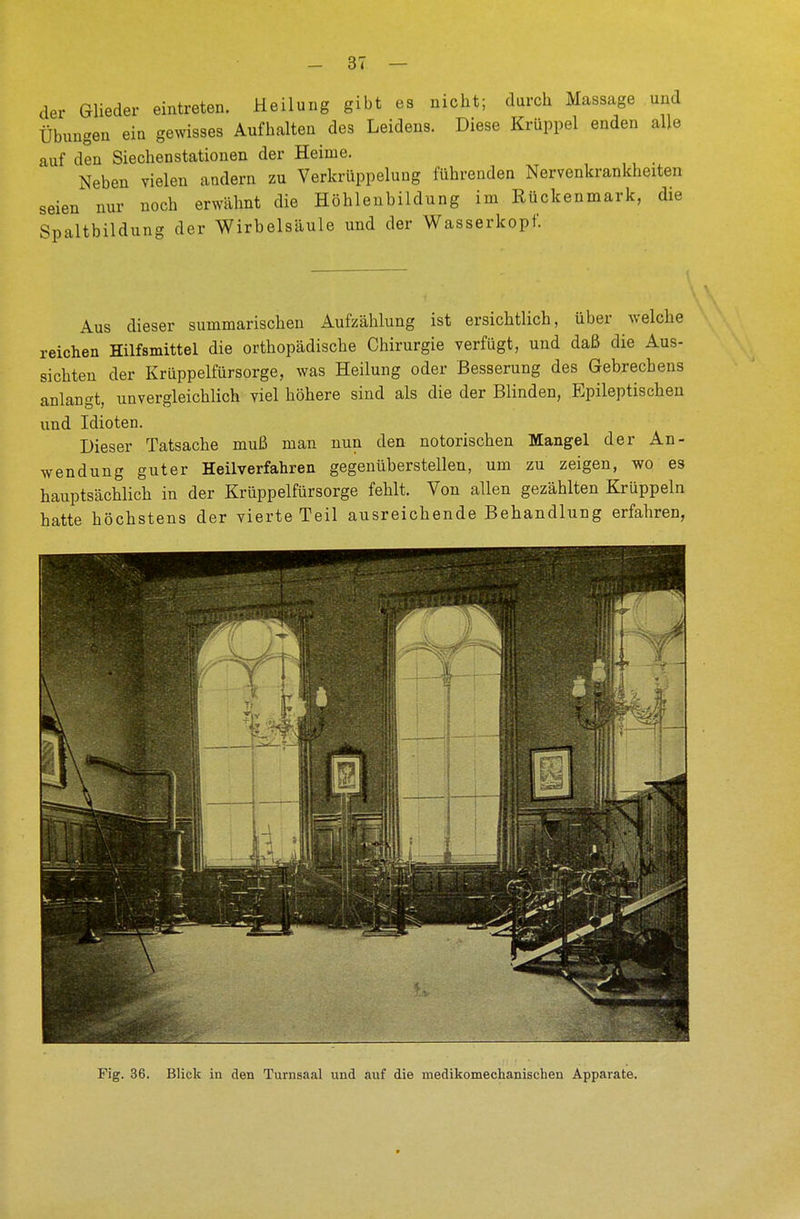 der Glieder eintreten. Heilung gibt es nicht; durch Massage und Übungen eiu gewisses Aufhalten des Leidens. Diese Krüppel enden alle auf den Siechenstationen der Heime. Neben vielen andern zu Verkuppelung führenden Nervenkrankheiten seien nur noch erwähnt die Höhlenbildung im Rückenmark, die Spaltbildung der Wirbelsäule und der Wasserkopf. Aus dieser summarischen Aufzählung ist ersichtlich, über welche reichen Hilfsmittel die orthopädische Chirurgie verfügt, und daß die Aus- sichten der Krüppelfürsorge, was Heilung oder Besserung des Gebrechens anlangt, unvergleichlich viel höhere sind als die der Blinden, Epileptischen und Idioten. Dieser Tatsache muß man nun den notorischen Mangel der An- wendung guter Heilverfahren gegenüberstellen, um zu zeigen, wo es hauptsächlich in der Krüppelfürsorge fehlt. Von allen gezählten Krüppeln hatte höchstens der vierte Teil ausreichende Behandlung erfahren, Fig. 36. Blick in den Turnsaal und auf die medikomechanischen Apparate.