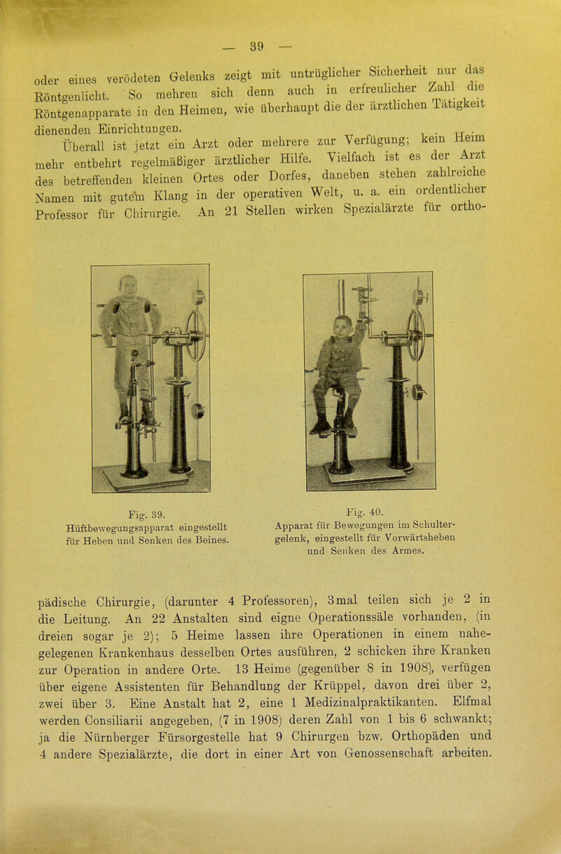 oder eines verödeten Gelenks zeigt mit untrüglicher Sicherhext nur das Röntgenlicht. So mehren sich denn auch in erfreulicher Zahl die Röntgenapparate in den Heimen, wie überhaupt die der ärztlichen Tätigkeit dienenden Einrichtungen. Überall ist jetzt ein Arzt oder mehrere zur Verfügung; kein Heim mehr entbehrt regelmäßiger ärztlicher Hilfe. Vielfach ist es der Arzt des betreffenden kleinen Ortes oder Dorfes, daneben stehen zahlreiche Namen mit gutdhi Klang in der operativen Welt, u. a. ein ordentlicher Professor für Chirurgie. An 21 Stellen wirken Spezialärzte für ortho- pädische Chirurgie, (darunter 4 Professoren), 3mal teilen sich je 2 in die Leitung. An 22 Anstalten sind eigne Operationssäle vorhanden, (in dreien sogar je 2); 5 Heime lassen ihre Operationen in einem nahe- gelegenen Krankenhaus desselben Ortes ausführen, 2 schicken ihre Kranken zur Operation in andere Orte. 13 Heime (gegenüber 8 in 1908), verfügen über eigene Assistenten für Behandlung der Krüppel, davon drei über 2, zwei über 3. Eine Anstalt hat 2, eine 1 Medizinalpraktikanten. Elfmal werden Consiliarii angegeben, (7 in 1908) deren Zahl von 1 bis 6 schwankt; ja die Nürnberger Fürsorgestelle hat 9 Chirurgen bzw. Orthopäden und 4 andere Spezialärzte, die dort in einer Art von Genossenschaft arbeiten.