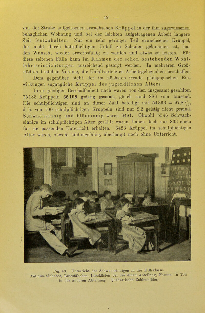 von der Straße aufgelesenen erwachsenen Krüppel in der ihm zugewiesenen behaglichen Wohnung und bei der leichten aufgetragenen Arbeit längere Zeit festzuhalten. Nur ein sehr geringer Teil erwachsener Krüppel, der nicht durch haftpflichtigen Unfall zu Schaden gekommen ist, hat den Wunsch, wieder erwerbsfähig zu werden und etwas zu leisten. Für diese seltenen Fälle kann im Rahmen der schon bestehenden Wohl- fahrtseinrichtungen ausreichend gesorgt werden. In mehreren Groß- städten bestehen Vereine, die Unfallverletzten Arbeitsgelegenheit beschaffen. Dem gegenüber steht der im höchsten Grade pädagogischen Ein- wirkungen zugängliche Krüppel des jugendlichen Alters. Ihrer geistigen Beschaffenheit nach waren von den insgesamt gezählten 75183 Krüppeln 68198 geistig gesund, gleich rund 886 vom tausend. Die schulpflichtigen sind an dieser Zahl beteiligt mit 54336 = 97,8 °/0> d. h. von 100 schulpflichtigen Krüppeln sind nur 2,2 geistig nicht gesund. Schwachsinnig und blödsinnig waren 6481. Obwohl 5546 Schwach- sinnige im schulpflichtigen Alter gezählt waren, haben doch nur 833 einen für sie passenden Unterricht erhalten. 6423 Krüppel im schulpflichtigen Alter waren, obwohl bildungsfähig, überhaupt noch ohne Unterricht. Fig. 43. Unterricht der Schwachsinnigen in der Hilfsklasse. Antiqua-Alphabet, Lesestäbchen, Lesekästen bei der einen Abteilung, Formen in Ton in der anderen Abteilung. Quadratische Zablenbilder.