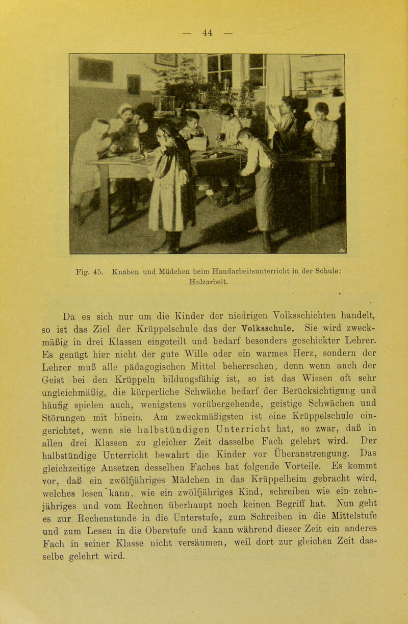 Holzarbeit. Da es sich nur um die Kinder der niedrigen Volksschichten handelt, so ist das Ziel der Krüppelschule das der Volksschule. Sie wird zweck- mäßig in drei Klassen eingeteilt und bedarf besonders geschickter Lehrer. Es genügt hier nicht der gute Wille oder ein warmes Herz, sondern der Lehrer muß alle pädagogischen Mittel beherrschen, denn wenn auch der Geist bei den Krüppeln bildungsfähig ist, so ist das Wissen oft sehr ungleichmäßig, die körperliche Schwäche bedarf der Berücksichtigung und häufig spielen auch, wenigstens vorübergehende, geistige Schwächen und Störungen mit hinein. Am zweckmäßigsten ist eine Krüppelschule ein- gerichtet, wenn sie halbstündigen Unterricht hat, so zwar, daß in allen drei Klassen zu gleicher Zeit dasselbe Fach gelehrt wird. Der halbstündige Unterricht bewahrt die Kinder vor Überanstrengung. Das gleichzeitige Ansetzen desselben Faches hat folgende Vorteile. Es kommt vor, daß ein zwölfjähriges Mädchen in das Krüppelheim gebracht wird, welches lesen kann, wie ein zwölfjähriges Kind, schreiben wie ein-zehn- jähriges und vom Reebnen überhaupt noch keinen Begriff hat. Nun geht es zur Rechenstunde in die Unterstufe, zum Schreiben in die Mittelstufe und zum Lesen in die Oberstufe und kann während dieser Zeit ein anderes Fach in seiner Klasse nicht versäumen, weil dort zur gleichen Zeit das- selbe gelehrt wird.