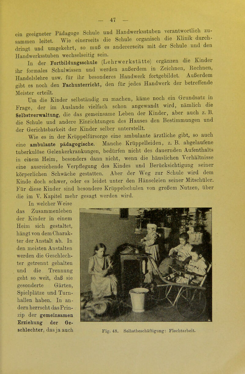 ein geeigneter Pädagoge Schule und Handwerksstuben verantwortlich zu- sammen leitet. Wie einerseits die Schule organisch die Klinik durch- dringt und umgekehrt, so muß es andererseits mit der Schule und den Handwerksstuben wechselseitig sein. In der Fortbildungsschule (Lehrwerkstätte) ergänzen die Kinder ihr formales Schulwissen und werden außerdem in Zeichnen, Rechnen, Handelslehre usw. für ihr besonderes Handwerk fortgebildet. Außerdem gibt es noch den Fachunterricht, den für jedes Handwerk der betreffende Meister erteilt. Um die Kinder selbständig zu machen, käme noch ein Grundsatz in Frage, der im Auslande vielfach schon angewandt wird, nämlich die Selbstverwaltung, die das gemeinsame Leben der Kinder, aber auch z. B. die Schule und andere Einrichtungen des Hauses den Bestimmungen und der Gerichtsbarkeit der Kinder selber unterstellt, Wie es in der Krüppelfürsorge eine ambulante ärztliche gibt, so auch eine ambulante pädagogische. Manche Krüppelleiden, z. B. abgelaufene tuberkulöse Gelenkerkrankungen, bedürfen nicht des dauernden Aufenthalts in einem Heim, besonders dann nicht, wenn die häuslichen Verhältnisse eine ausreichende Verpflegung des Kindes und Berücksichtigung seiner körperlichen Schwäche gestatten. Aber der Weg zur Schule wird dem Kinde doch schwer, oder es leidet unter den Hänseleien seiner Mitschüler. Für diese Kinder sind besondere Krüppelschulen von großem Nutzen, über die im V. Kapitel mehr gesagt werden wird. In welcher Weise das Zusammenleben der Kinder in einem Heim sich gestaltet, hängt von dem Charak- ter der Anstalt ab. In den meisten Anstalten werden die Geschlech- ter getrennt gehalten und die Trennung geht so weit, daß sie gesonderte Gärten, Spielplätze und Turn- hallen haben. In an- dern herrscht das Prin- zip der gemeinsamen Erziehung der Ge- schlechter, das ja auch Fig. 48. Selbstbeschäftigung: Flechtarbeit.