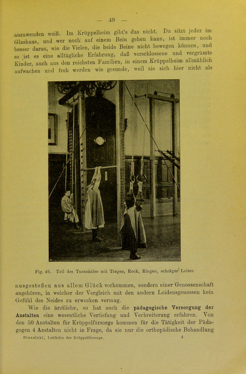 anzuwenden weiß. Im Krüppelheim gibt's das nicht. Da sitzt jeder im Glashaus, und wer noch1 auf einem Bein gehen kann, ist immer noch besser daran, wie die Vielen, die beide Beine nicht bewegen können, und so ist es eine alltägliche Erfahrung, daß verschlossene und vergrämte Kinder, auch aus den reichsten Familien, in einem Krüppelheim allmählich aufwachen und froh werden wie gesunde, weil sie sich hier nicht als Fig. 49. Teil des Turnsaales mit Trapez, Reck, Ringen, schräger Leiter. ausgestoßen aus allem Glück vorkommen, sondern einer Genossenschaft angehören, in welcher der Vergleich mit den andern Leidensgenossen kein Gefühl des Neides zu erwecken vermag. Wie die ärztliche, so hat auch die pädagogische Versorgung der Anstalten eine wesentliche Vertiefung und Verbreiterung erfahren. Von den 50 Anstalten für Krüppelfürsorge kommen für die Tätigkeit der Päda- gogen 4 Anstalten nicht in Frage, da sie nur die orthopädische Behandlung Biesalski, Leitfaden der Krüppelfürsorge. 4