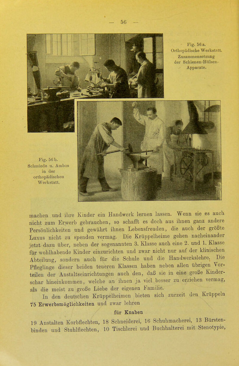 Fig. 56 b. Schmiede u. Ambos in der orthopädischen Werkstatt. Fig. 56 a. Orthopädische Werkstatt. Zusammensetzung der Schienen-Hülsen- Apparate. machen und ihre Kinder ein Handwerk lernen lassen. Wenn sie es auch nicht zum Erwerb gebrauchen, so schafft es doch aus ihnen ganz andere Persönlichkeiten und gewährt ihnen Lebensfreuden, die auch der größte Luxus nicht zu spenden vermag. Die Krüppelheime gehen nacheinander jetzt dazu über, neben der sogenannten 3. Klasse auch eine 2. und 1. Klasse für wohlhabende Kinder einzurichten und zwar nicht nur auf der klinischen Abteilung, sondern auch für die Schule und die Handwerkslehre. Die Pfleglinge dieser beiden teueren Klassen haben neben allen übrigen Vor- teilen der Anstaltseinrichtungen auch den, daß sie in eine große Kinder- schar hineinkommen, welche an ihnen ja viel besser zu erziehen vermag, als die meist zu große Liebe der eigenen Familie. In den deutschen Krüppelheimen bieten sich zurzeit den Krüppeln 75 Erwerbsmöglichkeiten und zwar lehren für Knaben 19 Anstalten Korbflechten, 18 Schneiderei, 16 Schuhmacherei, 13 Bürsten- binden und Stuhlflechten, 10 Tischlerei und Buchhaltern mit Stenotypie,