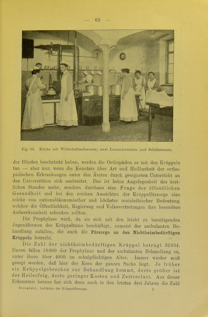 Fig. 66. Küche mit Wirtschaftsschwester, zwei Lemschwestern und Schülerinnen. der Blinden beschränkt haben, werden die Orthopäden es mit den Krüppeln tun — aber nur, wenn die Kenntnis über Art und Heilbarkeit der ortho- pädischen Erkrankungen unter den Ärzten durch geeigneten Unterricht an den Universitäten sich ausbreitet. Das ist keine Angelegenheit des ärzt- lichen Standes mehr, sondern durchaus eine Frage der öffentlichen Gesundheit und bei den reichen Aussichten der Krüppelfürsorge eine solche von nationalökonomischer und höchster sozialethischer Bedeutung, welcher die Öffentlichkeit, Begierung und Volksvertretungen ihre besondere Aufmerksamkeit schenken sollten. Die Prophylaxe wird, da sie sich mit den leicht zu beseitigenden Jugendformen des Krüppeltums beschäftigt, zumeist der ambulanten Be- handlung zufallen, die auch die Fürsorge an den Nichtheimbedürftigen Krüppeln betreibt. Die Zahl der nichtheimbedürftigen Krüppel beträgt 32934. Davon fallen 18000 der Prophylaxe und der ambulanten Behandlung zu, unter ihnen über 4000 im schulpflichtigen Alter. Immer wieder muß gesagt werden, daß hier der Kern der ganzen Sache liegt. Je früher ein Krüppelgebrechen zur Behandlung kommt, desto größer ist der Heilerfolg, desto geringer Kosten und Zeitverlust. Aus dieser Erkenntnis heraus hat sich denn auch in den letzten drei Jahren die Zahl Biosalski, Leitfaden der Krüppelfürsorge. 5