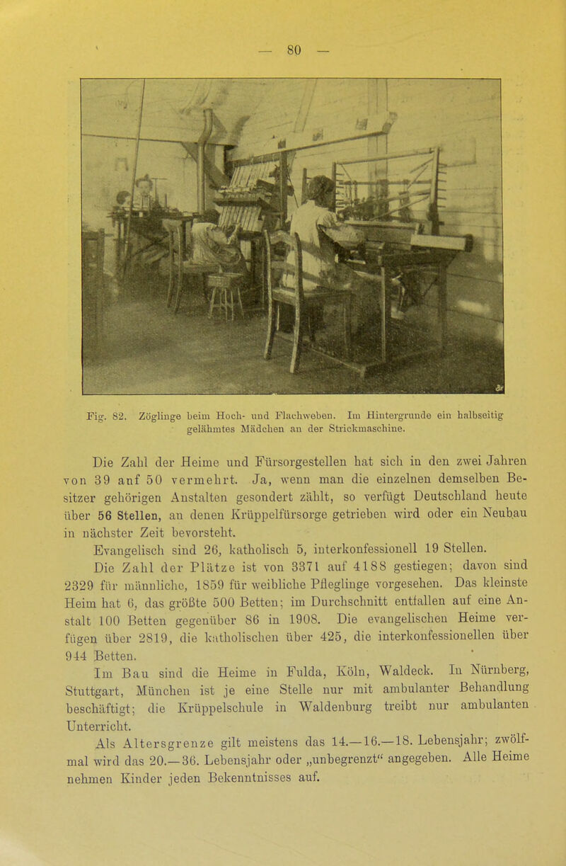 Fig. 82. Zöglinge beim Hoch- und Flachweben. Im Hintergründe ein halbseitig gelähmtes Mädchen an der Strickmaschine. Die Zahl der Heime und Fürsorgestellen hat sich in den zwei Jahren von 39 anf 50 vermehrt. Ja, wenn man die einzelnen demselben Be- sitzer gehörigen Anstalten gesondert zählt, so verfügt Deutschland heute über 56 Stellen, an denen Krüppelfürsorge getrieben wird oder ein Neubau in nächster Zeit bevorsteht. Evangelisch sind 26, katholisch 5, interkonfessionell 19 Stellen. Die Zahl der Plätze ist von 3371 auf 41S8 gestiegen; davon sind 2329 für männliche, 1859 für weibliche Pfleglinge vorgesehen. Das kleinste Heim hat 6, das größte 500 Betten; im Durchschnitt entfallen auf eine An- stalt 100 Betten gegenüber 86 in 1908. Die evangelischen Heime ver- fügen über 2819, die katholischen über 425, die interkonfessionellen über 944 Betten. Im Bau sind die Heime in Fulda. Köln, Waldeck. In Nürnberg, Stuttgart, München ist je eine Stelle nur mit ambulanter Behandlung beschäftigt; die Krüppelschule in Waldenburg treibt nur ambulanten Unterricht. Als Altersgrenze gilt meistens das 14.—16.—18. Lebensjahr; zwölf- mal wird das 20.—36. Lebensjahr oder „unbegrenzt angegeben. Alle Heime nehmen Kinder jeden Bekenntnisses auf.