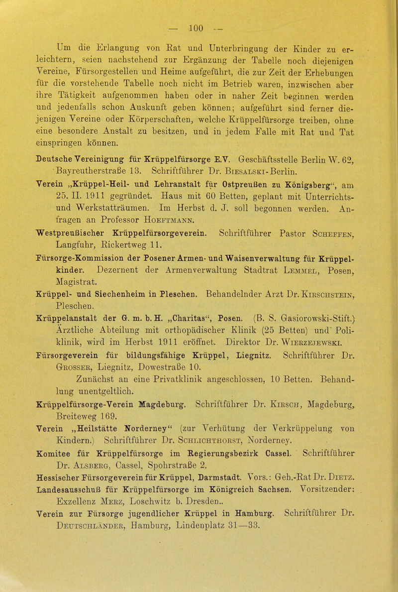 Um die Erlangung von Eat und Unterbringung der Kinder zu er- leichtern, seien nachstehend zur Ergänzung der Tabelle noch diejenigen Vereine, Fürsorgestellen und Heime aufgeführt, die zur Zeit der Erhebungen für die vorstehende Tabelle noch nicht im Betrieb waren, inzwischen aber ihre Tätigkeit aufgenommen haben oder in naher Zeit beginnen werden und jedenfalls schon Auskunft geben können; aufgeführt sind ferner die- jenigen Vereine oder Körperschaften, welche Krüppelfürsorge treiben, ohne eine besondere Anstalt zu besitzen, und in jedem Falle mit Eat und Tat einspringen können. Deutsche Vereinigung für Krüppelfürsorge E.V. Geschäftsstelle Berlin W. 62, • Bayreutherstraße 13. Schriftführer Dr. Biesalskt-Berlin. Verein „Krüppel-Heil- und Lehranstalt für Ostpreußen zu Königsberg, am 25.11. 1911 gegründet. Haus mit 60 Betten, geplant mit Unterrichts- und Werkstatträumen. Im Herbst d. J. soll begonnen werden. An- fragen an Professor Hoeftmann. Westpreußischer Krüppelfürsorgeverein. Schriftführer Pastor Scheffen, Langfuhr, Bickertweg 11. Fürsorge-Kommission der Posener Armen-und Waisenverwaltung für Krüppel- kinder. Dezernent der Armenverwaltung Stadtrat Lemmel, Posen, Magistrat. Krüppel- und Siechenheim in Pieschen. Behandelnder Arzt Dr. Kirschstein, Pieschen. Krüppelanstalt der G. m. b. H. „Charitas, Posen. (B. S. Gasiorowski-Stift.) Ärztliche Abteilung mit orthopädischer Klinik (25 Betten) und' Poli- klinik, wird im Herbst 1911 eröffnet. Direktor Dr. Wierzejewski. Fürsorgeverein für bildungsfähige Krüppel, Liegnitz. Schriftführer Dr. Grosser, Liegnitz, Dowestraße 10. Zunächst an eine Privatklinik angeschlossen, 10 Betten. Behand- lung unentgeltlich. Krüppelfürsorge-Verein Magdeburg. Schriftführer Dr. Kirsch, Magdeburg, Breiteweg 169. Verein „Heilstätte Norderney (zur Verhütung der Verkrüppelung von Kindern.) Schriftführer Dr. Schlichthorst, Norderney. Komitee für Krüppelfürsorge im Regierungsbezirk Cassel. Schriftführer Dr. Alsberg, Cassel, Spohrstraße 2. Hessischer Fürsorgeverein für Krüppel, Darmstadt. Vors.: Geh.-RatDr. Dietz. Landesausschuß für Krüppelfürsorge im Königreich Sachsen. Vorsitzender: Exzellenz Merz, Loschwitz b. Dresden- Verein zur Fürsorge jugendlicher Krüppel in Hamburg. Schriftführer Dr. Deutschländer, Hamburg, Lindenplatz 31—33.