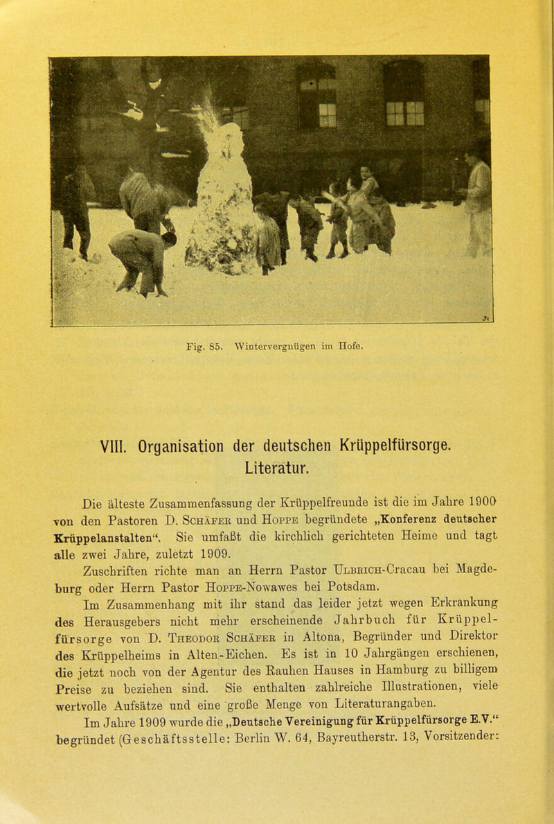 VIII. Organisation der deutschen Krüppelfürsorge. Literatur. Die älteste Zusammenfassung der Krüppelfreunde ist die im Jahre 1900 von den Pastoren D. Schäfer und Hoppe begründete „Konferenz deutscher Krüppelanstalten. Sie umfaßt die kirchlich gerichteten Heime und tagt alle zwei Jahre, zuletzt 1909. Zuschriften richte man an Herrn Pastor Ulbbich-Cracau bei Magde- burg oder Herrn Pastor HopPE-Nowawes bei Potsdam. Im Zusammenhang mit ihr stand das leider jetzt wegen Erkrankung des Herausgebers nicht mehr erscheinende Jahrbuch für Krüppel- fürsorge von D. Theodor Schäfer in Altona, Begründer und Direktor des Krüppelheims in Alten-Eichen. Es ist in 10 Jahrgängen erschienen, die jetzt noch von der Agentur des Rauhen Hauses in Hamburg zu billigem Preise zu beziehen sind. Sie enthalten zahlreiche Illustrationen, viele wertvolle Aufsätze und eine große Menge von Literaturangaben. Im Jahre 1909 wurde die „Deutsche Vereinigung für Krüppelfürsorge E.V. begründet (Geschäftsstelle: Berlin W. 64, Bayreutherstr. 13, Vorsitzender: