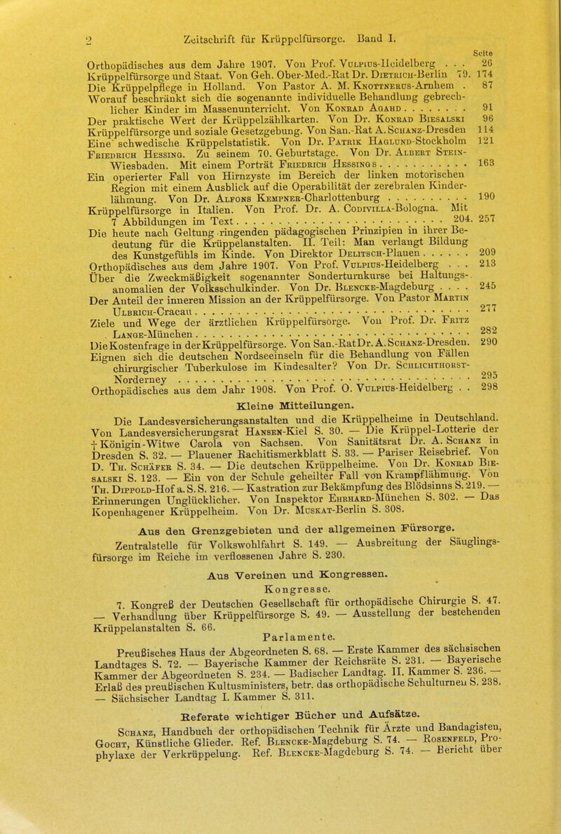 Seite Orthopädisches aus dem Jahre 1907. Vou Prof. VuLPiüs-lieidelberg ... 26 Krüppelfürsorge und Staat. Von Geh. Ober-Med.-Rat Dr. DiETiucu-Berlin 79. 174 Die Krüppelpflege in Holland. Von Pastor A. M. KNOTTNEaüs-Arnheui . 87 Worauf beschränkt sich die sogenannte individuelle Behandlung gebrech- licher Kinder im Massenunterricht. Von Konrad Agaud 91 Der praktische Wert der Krüppelzählkarten. Von Dr. Konrad Biesalski 96 Krüppelfürsorge und soziale Gesetzgebung. Von San.-Rat A. ScuANz-Dresden 114 Eine'schwedische Krüppelstatistik. Von Dr. Patrik HAOLüND-Stockholm 121 Friedrich Hessing. Zu seinem 70. Geburtstage. Von Dr. Albert Stein- Wiesbaden. Mit einem Porträt Friedrich Hessings 163 Ein operierter Fall von Hirnzyste im Bereich der linken motorischen Region mit einem Ausblick auf die Operabilität der zerebralen Kinder- lähmung. Von Dr. Alfons KEMPNER-Charlottenburg 190 Krüppelfürsorge in Italien. Von Prof. Dr. A. CoDivitLA-Bologna. Mit 7 Abbildungen im Text 204. 257 Die heute nach Geltung ringenden pädagogischen Prinzipien in ihrer Be- deutung für die Krüppelanstalten. II. Teil: Man verlangt Bildung des Kunstgefühls im Kinde. Von Direktor ÜELiTSCH-Plauen 209 Orthopädisches aus dem Jahre 1907. Von Prof. VoLPius-Heidelberg ... 213 Über die Zweckmäßigkeit sogenannter Sondertumkurse bei Haltungs- anomalien der Volksschulkinder. Von Dr. BLENCKE-Magdeburg .... 245 Der Anteil der inneren Mission an der Krüppelfürsorge. Von Pastor Martin ULBRiCH-Cracau ■ • • ■ • • • • • 277 Ziele und Wege der ärztlichen Krüppelfürsorge. Von Prof. Dr. *ritz . LANGE-München • • • • • • • • • • • 2^2 Die Kostenfrage in der Krüppelfürsorge. Von San.-Rat Dr. A. ScHANz-Dresden. ->90 Eignen sich die deutschen Nordseeinseln für die Behandlung von Fällen chirurgischer Tuberkulose im Kindesalter? Von Dr. Sciilichthokst- Norderney 295 Orthopädisches aus dem Jahr 1908. Von Prof. O. VuLPius-Heidelberg . . 298 Kleine Mitteilungen. Die Landesversicherungsanstalten und die Krüppelheime in Deutschland. Von Landesversicherungsrat HANSEN-Kiel S. 30. — Die Krüppel-Lotterie der + Königin-Witwe Carola von Sachsen. Vou Sanitätsrat Dr. A. Schanz in Dresden S. 32. — Plauener Rachitismerkblatt S. 33. — Pariser Reisebrief. Von D Th. Schäfer S. 34. — Die deutschen Krüppelheime. Von Dr. Konrad Bie- salski S. 123. — Ein von der Schule geheilter Fall von Kvampflähmung. Von Th. Du>POLD-Hof a. S. S. 216. — Kastration zur Bekämpfung des Blödsinns S. 219.— Erinnerungen Unglücklicher. Von Inspektor EHRHARD-München S. 302. — Das Kopenhagener Krüppelheim. Von Dr. MusKAT-Berlin S. 308. Aus den Grenzgebieten und der allgemeinen Fürsorge. Zentralstelle für Volkswohlfahrt S. 149. — Ausbreitung der Säuglings- fürsorge im Reiche im verflossenen Jahre S. 230. Aus Vereinen und Kongressen. Kongresse. 7 Kongreß der Deutschen Gesellschaft für orthopädische Chirurgie S. 47. — Verhandlung über Krüppelfürsorge S. 49. — Ausstellung der bestehenden Krüppelanstalten S. 66. Parlamente. Preußisches Haus der Abgeordneten S. 68. — Erste Kammer des sächsischen Landtages S. 72. - Bayerische Kammer der Reichsräte S. 231. - Bayerische Kammer der Abgeordneten S. 234. — Badischer Landtag. II. Kammer b. 236 - Erlaß des preußischen Kultusministers, betr. das orthopädische Schulturnen fc>. <2d8. — Sächsischer Landtag I. Kammer S. 311. Referate wichtiger Bücher und Aufsätze. Schanz, Handbuch der orthopädischen Technik für Ärzte und Bandagisten, Gocht, Künstliche Glieder. Ref. BLENCKE-Magdeburg S. 74. - Rosenfeld, Pro- phylaxe der Verkrüppelung. Ref. BLENCKE-Magdeburg S. 74. - Bericht ubei