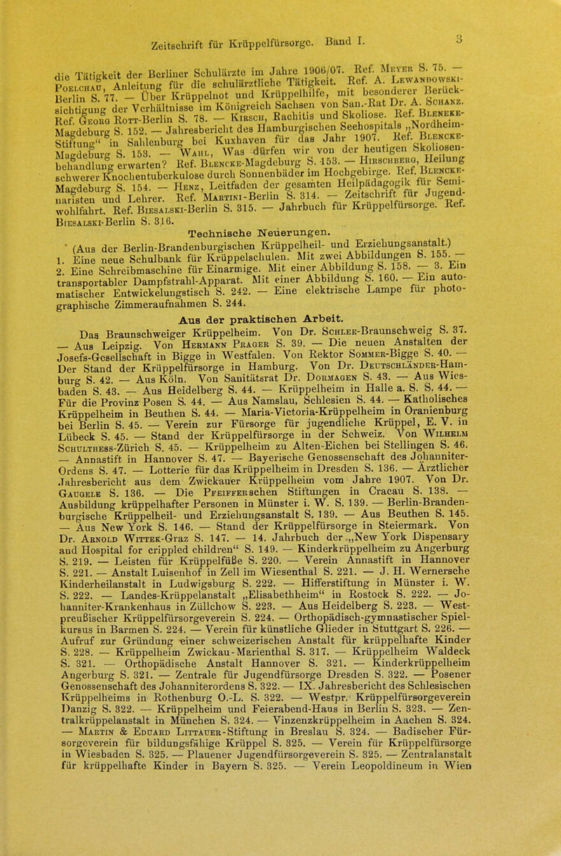 rfiP Tätigkeit der Berliner Schulärzte im Jahre 1906/07. RefMeyer S. 75. - P0ELC„Äf AnleTtung für die schulärztliche Tätigkeit. Ref. A. Lewandowski- £ S 7 - Übfr Krüppelnot und Krüppelhilfe, mit besonderer Bemck- sichtigung der Verhältnisse im Königreich Sachsen von San -Rat Dr. ^^chanz «Pf ßvoua RoTT-Berlin S. 78. — Kibscm, Bachitis und Skoliose. Ref. Bleneke- Magdlburg l Zt- Jaliresbericht des RHftnnffu in Sahlenburg bei Kuxbaven für das Jahr 1907. Ket. jlencke MaÄ^ WaS dÜlfeU Wh: V°U der heutigen SkohMon- beÄSfgtrwarten? Ref. B^KCKE-Magdeburg S. 153.- H^Wjgj« schwerer Knochentuberkulose durch Sonnenbader im Hocbgebirge. Ref■ B«*«* Macdeburc S. 154. - Henz, Leitfaden der gesamten Hcilpadagogik flu bemi- nTristenund Lehrer. Rcf. Martini-Berlin % 314. - Zeitschrift für Jugend- w^hlfahrt!^ Ref^BiESALSKi-Berlin S. 315. - Jahrbuch für Krüppelfürsorge. Ref. BiESALSKi-Berlin S. 316. Technische Neuerungen. ' (Aus der Berlin-Brandenburgischen Krüppelheil- und Erziehungsanstalt.) 1. Eine neue Schulbank für Krüppelschulen. Mit zwei Abbildungen S. 155 - 2. Eine Schreibmaschine für Einarmige. Mit einer Abbildung S. 158. — 3. Ein transportabler Dampfstrahl-Apparat. Mit einer Abbildung b. 160. - Ein auto- matischer Entwickelungstisch S. 242. - Eine elektrische Lampe für photo- graphische Zimmeraufnahmen S. 244. Aub der praktischen Arbeit. Das Braunschweiger Krüppelheim. Von Dr. SoHLEE-Braunschweig S.37. — Aus Leipzig. Von Hermann Präger S. 39. — Die neuen Anstalten der Josefa-Gesellschaft in Bigge in Westfalen. Von Rektor SosiMER-Bigge S. 40. — Der Stand der Krüppelfürsorge in Hamburg. Von Dr. Deutschländer-Ham- burg S. 42. — Aus Köln. Von Sanitätsrat Dr. Dormagen S. 43. — Aus Wies- baden S. 43. — Aus Heidelberg S. 44. — Krüppelheim in Halle a. S. S. 44. — Für die Provinz Posen S. 44. — Aus Namslau, Schlesien S. 44. — Katholisches Krüppelheim in Beuthen S. 44. — Maria-Victoria-Krüppelheim in Oranienburg bei Berlin S. 45. — Verein zur Fürsorge für jugendliche Krüppel, E. V. in Lübeck S. 45. — Stand der Krüppelfürsorge in der Schweiz. Von Wilhelm ScHULTHEss-Zürich S. 45. — Krüppelheim zu Alten-Eichen bei Stellingen S. 46. — Annastift in Hannover S. 47. — Bayerische Genossenschaft des Johanniter- Ordens S. 47. — Lotterie für das Krüppelheim in Dresden S. 136. — Arztlicher Jahresbericht aus dem Zwickäuer Krüppelheim vom Jahre 1907. Von Dr. Gaugele S. 136. — Die Pfeiffer sehen Stiftungen in Cracau S. 138. — Ausbildung krüppelhafter Personen in Münster i. W. S. 139. — Berlin-Branden- burgische Krüppeiheil- und Erziehungsanstalt S. 139. — Aus Beuthen S. 145. — Aus New York S. 146. — Stand der Krüppelfürsorge in Steiermark. Von Dr. Arnold WiTTEK-Graz S. 147. — 14. Jahrbuch der „New York Dispensary and Hospital for crippled children S. 149. — Kinderkrüppelheim zu Angerburg S. 219. — Leisten für Krüppelfüße S. 220. — Verein Annastift in Hannover S. 221. — Anstalt Luisenhof in Zell im Wiesenthal S. 221. — J. H. Wernersche Kinderheilanstalt in Ludwigsburg S. 222. — Hifferstiftung in Münster i. W. S. 222. — Landes-Krüppelanstalt „Elisabethheim in Rostock S. 222. — Jo- hann! ter-Krankenhaus in Züllchow S. 223. — Aus Heidelberg S. 223. — West- preußischer Krüppelfürsorgeverein S. 224. — Orthopädisch-gymnastischer Spiel- kursus in Barmen S. 224. — Verein für künstliche Glieder in Stuttgart S. 226. — Aufruf zur Gründung -einer schweizerischen Anstalt für krüppelhafte Kinder S. 228. — Krüppelheim Zwickau-Marienthal S. 317. — Krüppelheim Waldeck S. 321. — Orthopädische Anstalt Hannover S. 321. — Kinderkrüppelheim Angerburg S. 321. — Zentrale für Jugendfürsorge Dresden S. 322. — Posener Genossenschaft des Johanniterordens S. 322. — IX. Jahresbericht des Schlesischen Krüppelheims in Rothenburg O.-L. S. 322. — Westpr. Krüppelfürsorgeverein Danzig S. 322. — Krüppelheim und Feierabend-Haus in Berlin S. 323. — Zen- tralkrüppelanstalt in München S. 324. — Vinzenzkrüppelheim in Aachen S. 324. — Martin & Eduard Littauer-Stiftung in Breslau S. 324. — Badischer Für- sorgeverein für bildungsfähige Krüppel S. 325. — Verein für Krüppelfürsorge in Wiesbaden S. 325. — Plauener Jugendfürsorgeverein S. 325. — Zentralanstalt für krüppelhafte Kinder in Bayern S. 325. — Verein Leopoldineum in Wien