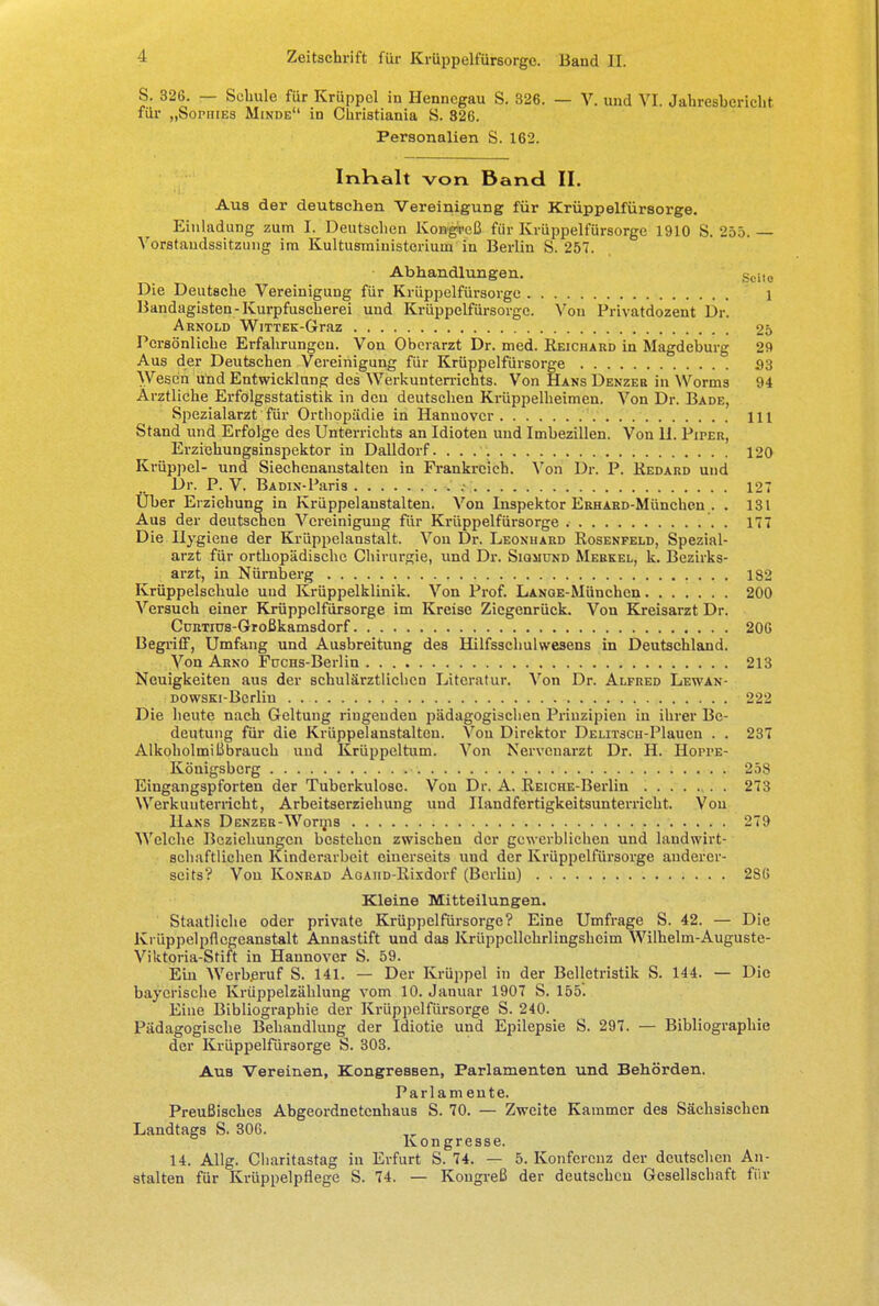 S. 326. — Schule für Krüppel in Hennegau S. 326. — V. und VI. Jahresbericht für „Sophies Minde in Christiania S. 326. Personalien S. 162. Inkalt von Band II. Aus der deutschen Vereinigung für Krüppelfürsorge. Einladung zum I. Deutschen Kongreß für Krüppelfürsorge 1910 S. 255. — Vorstandssitzung im Kultusministerium in Berlin S. 257. Abhandlungen. Seit0 Die Deutsche Vereinigung für Krüppelfürsorge 1 Bandagisten-Kurpfuscherei und Krüppelfürsorgc. Von Privatdozent Dr. Arnold WiTTEK-Graz 25 Persönliche Erfahrungen. Von Oberarzt Dr. med. Reichard in Magdeburg 29 Aus der Deutschen Vereinigung für Krüppelfürsorge 33 Wesen und Entwicklung des Werkunterrichts. Von Hans Denzer in Worms 94 Ärztliche Erfolgsstatistik in den deutschen Krüppelheimen. Von Dr. Bade, Spezialarzt für Orthopädie in Hannover 111 Stand und Erfolge des Unterrichts an Idioten und Imbezillen. Von H. Piper, Erziehungsinspektor in Dalldorf. . . 120 Krüppel- und Siechenanstalten in Frankreich. Von Dr. P. Redard und Dr. P. V. Badin-Paris 127 Uber Erziehung in Krüppelanstalten. Von Inspektor ERHARD-München . . 131 Aus der deutschen Vereinigung für Krüppelfürsorge . 177 Die Hygiene der Krüppelanstalt. Von Dr. Leonhard Rosenfeld, Spezial- arzt für orthopädische Chirurgie, und Dr. Sigmund Merkel, k. Bezirks- arzt, in Nürnberg 182 Krüppelschule und Krüppelklinik. Von Prof. LANQE-München 200 Versuch einer Krüppelfürsorge im Kreise Ziegenrück. Von Kreisarzt Dr. CüRTius-Großkamsdorf 206 Begriff, Umfang und Ausbreitung des Hilfsschuhvesens in Deutschland. Von Arno Fucns-Berlin 213 Neuigkeiten aus der schulärztlichen Literatur. Von Dr. Alfred Lewan- DOWSKi-Berlin 222 Die heute nach Geltung ringenden pädagogischen Prinzipien in ihrer Be- deutung für die Krüppelanstalten. Von Direktor DELrrscii-Plauen . . 237 Alkoholmißbrauch und Krüppeltum. Von Nerveuarzt Dr. H. Hoppe- Königsberg 258 Eingangspforten der Tuberkulose. Von Dr. A. REiCHE-Berlin . 273 Werkunterricht, Arbeitserziehung und Handfertigkeitsunterricht. Von Hans D enzer-Wornis 279 Welche Beziehungen bestehen zwischen der gewerblichen und landwirt- schaftlichen Kinderarbeit einerseits und der Krüppelfürsorge anderer- seits? Von Konrad AoAiiD-Rixdorf (Berlin) 286 Kleine Mitteilungen. Staatliche oder private Krüppelfürsorge? Eine Umfrage S. 42. — Die Krüppelpflegeanstalt Annastift und das Krüppcllchrlingsheim Wilhelm-Auguste- Viktoria-Stift in Hannover S. 59. Ein Werberuf S. 141. — Der Krüppel in der Belletristik S. 144. — Die bayerische Krüppelzählung vom 10. Januar 1907 S. 155. Eine Bibliographie der Krüppelfürsorge S. 240. Pädagogische Behandlung der Idiotie und Epilepsie S. 297. — Bibliographie der Krüppelfürsorge S. 303. Aus Vereinen, Kongressen, Parlamenten und Behörden. Parlam ente. Preußisches Abgeordnetenhaus S. 70. — Zweite Kammer des Sächsischen Landtags S. 306. Kongresse. 14. Allg. Cliaritastag in Erfurt S. 74. — 5. Konferenz der deutschen An- stalten für Krüppelpflege S. 74. — Kongreß der deutschen Gesellschaft für