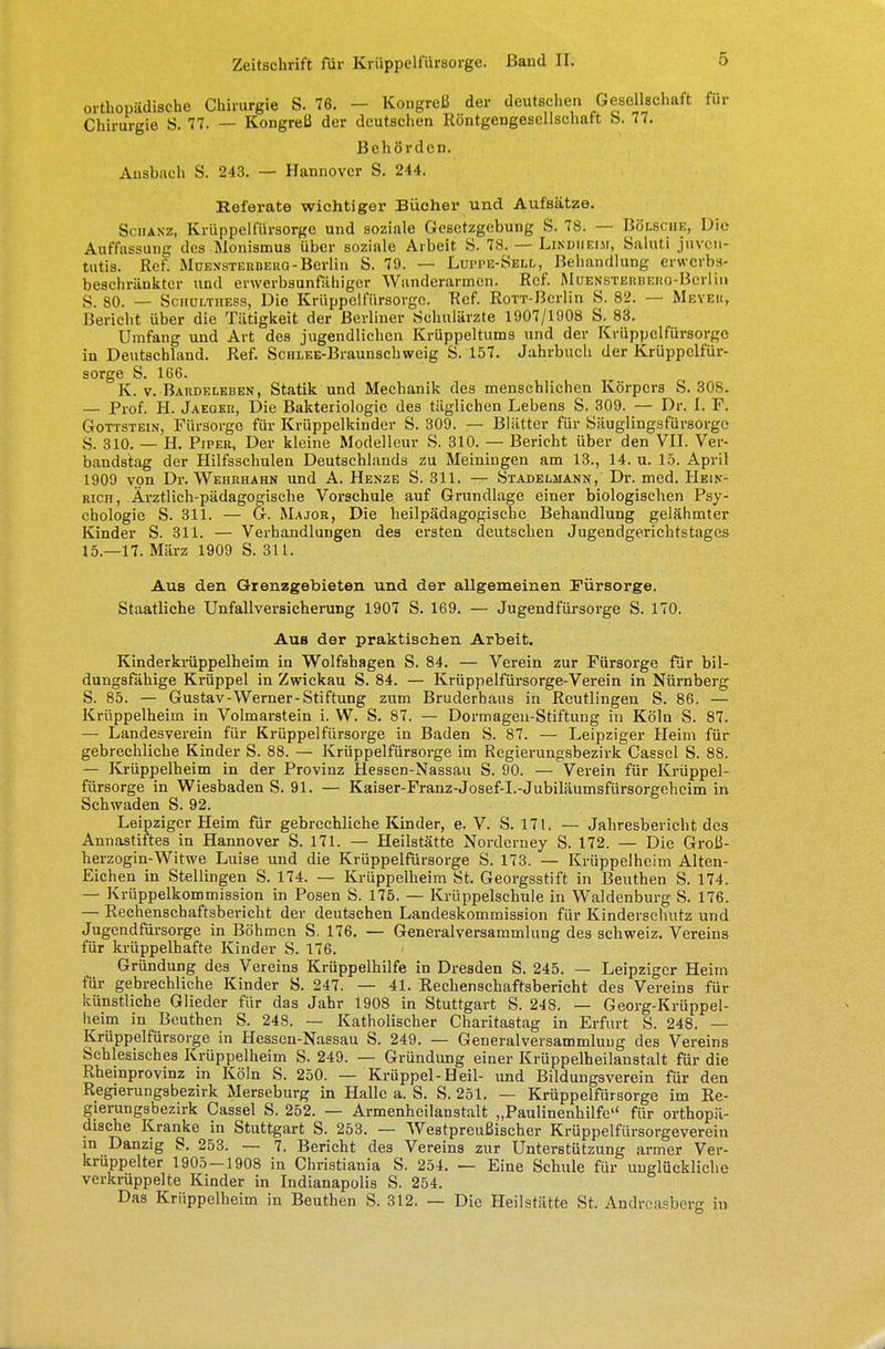 orthopädische Chirurgie S. 76. — Kongreß der deutschen Gesellschaft für Chirurgie S. 77. — Kongreß der deutschen Köntgengescllschaft S. 77. Behörden. Ausbach S. 243. — Hannover S. 244. Keferate wichtiger Bücher und Aufsätze. Schanz, Krüppelfürsorge und soziale Gesetzgebung S. 78. — Bölsche, Die Auffassung des Monismus über soziale Arbeit S. 78. — Lindiieim, Saluti juven- tutia. Ref. Muensterbero - Berlin S. 79. — Lui-pe-Sell, Behandlung erwerbs- beschränkter und erwerbsunfähiger Wanderarmen. Ref. Muensterbero-Berlin S. 80. — Schulthess, Die Krüppcifürsorgc. Ref. RoTT-Berlin S. 82. — Meyer, Bericht über die Tätigkeit der Berliner Schulärzte 1907/1908 S. 83. Umfang und Art des jugendlichen Krüppeltums und der Krüppcifürsorgc in Deutschland. Ref. ScHLEE-Braunschweig S. 157. Jahrbuch der Krüppelfür- sorge S. 166. K. v. Bardeleben, Statik und Mechanik des menschlichen Körpers S. 308. — Prof. H. Jaeqer, Die Bakteriologie des täglichen Lebens S. 309. — Dr. I. F. Gottstein, Fürsorge für Krüppelkinder S. 309. — Blätter für Säuglingsfürsorgc S. 310. — H. Piper, Der kleine Modelleur S. 310. — Bericht über den VII. Ver- bandstag der Hilfsschulen Deutschlands zu Meiningen am 13., 14. u. 15. April 1909 von Dr. Wehrhahn und A. Henze S. 311. — Stadeliiann, Dr. med. Hein- rich, Ärztlich-pädagogische Vorschule auf Grundlage einer biologischen Psy- chologie S. 311. — G. Major, Die heilpädagogische Behandlung gelähmter Kinder S. 311. — Verhandlungen des ersten deutschen Jugendgerichtstages 15.—17. März 1909 S. 311. Aus den Grenzgebieten und der allgemeinen Fürsorge. Staatliche Unfallversicherung 1907 S. 169. — Jugendfürsorge S. 170. Aus der praktischen Arbeit. Kinderkrüppelheim in Wolfshagen S. 84. — Verein zur Fürsorge für bil- dungsfähige Krüppel in Zwickau S. 84. — Krüppelfürsorge-Verein in Nürnberg S. 85. — Gustav-Werner-Stiftung zum Bruderhaus in Reutlingen S. 86. — Krüppelheim in Volmarstein i. W. S. 87. — Dormagen-Stiftung in Köln S. 87. — Landesverein für Krüppelfürsorge in Baden S. 87. — Leipziger Heim für gebrechliche Kinder S. 88. — Krüppelfürsorge im Regierungsbezirk Cassel S. 88. — Krüppelheim in der Provinz Hessen-Nassau S. 90. — Verein für Krüppel- fürsorge in Wiesbaden S. 91. — Kaiser-Franz-Josef-L-Jubiläumsfürsorgeheim in Schwaden S. 92. Leipziger Heim für gebrechliche Kinder, e. V. S. 171. — Jahresbericht des Annastiftes in Hannover S. 171. — Heilstätte Norderney S. 172. — Die Groß- herzogin-Witwe Luise und die Krüppelfürsorge S. 173. — Krüppelheim Alten- Eichen in Stellingen S. 174. — Krüppelheim St. Georgsstift in Beuchen S. 174. — Krüppelkommission in Posen S. 175. — Krüppelschule in Waldenburg S. 176. — Rechenschaftsbericht der deutschen Landeskommission für Kinderschutz und Jugendfürsorge in Böhmen S. 176. — Generalversammlung des Schweiz. Vereins für krüppelhafte Kinder S. 176. Gründung des Vereins Krüppelhilfe in Dresden S. 245. — Leipziger Heim für gebrechliche Kinder S. 247. — 41. Rechenschaftsbericht des Ver eins für künstliche Glieder für das Jahr 1908 in Stuttgart S. 248. — Georg-Krüppel- heim in Beuthen S. 248. — Katholischer Charitastag in Erfurt S. 248. — Krüppelfürsorge in Hessen-Nassau S. 249. — Generalversammlung des Vereins Schlesisches Krüppelheim S. 249. — Gründung einer Krüppelheilanstalt für die Rheinprovinz in Köln S. 250. — Krüppel-Heil- und Bildungsverein für den Regierungsbezirk Merseburg in Halle a. S. S. 251. — Krüppelfürsorge im Re- gierungsbezirk Cassel S. 252. — Armenhcilanstalt „Paulinenhilfe für orthopä- dische Kranke in Stuttgart S. 253. — Westpreußischer Krüppelfürsorgeverein in Danzig S. 253. — 7. Bericht des Vereins zur Unterstützung armer Ver- krüppelter 1905—1908 in Christiania S. 254. — Eine Schule für unglückliche verkrüppelte Kinder in Indianapolis S. 254. Das Krüppelheim in Beuthen S. 312. — Die Heilstätte St. Andreasberg in