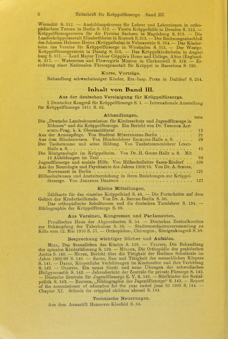 Wormditt S. 312. — Ausbildungskursus für Lehrer und Lehrerinnen in ortho- pädischem Turnen in Berlin S. 312. — Verein Krüppelhilfe in Dresden S. 312. — Krüppelfürsorgevcrein für die Provinz Sachsen in Magdeburg S. 313. — Die Landeskrüppelanstalt Elisabethheim in Eostock S. 313. — Der Rechnungsabschluß des Johanna-Helenen-Heims (Krüppelheim) in Volmarstein S. 314.— Das Kinder- heim des Vereins für Krüppelfürsorge in Wiesbaden S. 315. — Der Westpr. Krüppelfürsorgevercin in Danzig S. 316. — Das Krüppelkinderheim in Anger) bürg S. 317. — Lord Mayor Treloar Cripple's Home and College, Alton (England- ö. 31T. — Watercress and Flowergirls Mission in Clerkenwell S. 319. — Er- richtung einer Nationalen Fürsorgeanstalt für Krüppel in Barcelona S. 320. Kurse, Vorträge. Behandlung schwachsinniger Kinder, Erz.-Insp. Pipeu in Dalldorf S. 254. Inhalt von Band III. Aus der deutschen Vereinigung für Krüppelfürsorge. I.Deutscher Kongreß für Krüppelfürsorge S. 1. — Internationale Ausstellung für Krüppelfürsorge 1911 S. 82. Abhandlungen. geit6 Die „Deutsche Landeskommission für Kinderschutz und Jugendfürsorge in Böhmen und die Krüppelfürsorge. Ein Bericht von Dr. Theodor Alt- scmjL-Prag, k. k. Obersanitätsrat 12 Aus der Armenpflege. Von Stadtrat MüNSTERBERG-Berlin 21 Aus dem Blindenwesen. Von Blindenlehrer RECKLiNG-Halle a. S 29 Der Taubstumme und seine Bildung. Von Taubatummenlehrer Linke- Halle a. S 41 Die Röntgenologie im Krüppelheim. Von Dr. H. GocHT-Halle a. S. Mit 13 Abbildungen im Text 88 Jugendfürsorge und soziale Hilfe. Von Hilfsschulleiter SAsss-Rixdorf . . 108 Aus der Neurologie und Psychiatrie des Jahres 1909/10. Von Dr. A. Simons, Nervenarzt in Berlin 121 Hilfsschulwesen und Anstaltserziehung in ihren Beziehungen zur Krüppel- fürsorge. Von Johannes Deutsch 127 Kleine Mitteilungen. Zählkarte für das einzelne Krüppelkind S. 46. — Die Fortschritte auf dem Gebiet der Kinderheilkunde. Von Dr. A. REiCHE-Berlin S. 50. Das orthopädische Schulturnen und die deutschen Turnlehrer S. 134. — Bibliographie der Krüppelfürsorge S. 66. Aus Vereinen, Kongressen und Parlamenten. Preußisches Haus der Abgeordneten S. 54. — Deutsches Zentralkomitee zur Bekämpfung der Tuberkulose S. 56. — Stadtverordnetenversammlung zu Köln vom 12, Mai 1910 S. 57. — Orthopäden-, Chirurgen-, Röntgenkongreß S. 59. Besprechung wichtiger Bücher und Aufsätze. Moll, Das Sexualleben des Kindes S. 138. — Vülpids, Die Behandlung der spinalen Kinderlähmung S. 139. — Müller, Die Orthopädie des praktischen Arztes S. 140. — Meyer, Bericht über die Tätigkeit der Berliner Schulärzte im Jahre 1908/09 S. 140. — Sachs, Bau und Tätigkeit des menschlichen Körpers S. 141. — David, Körperliche Verbilduugen im Kindesalter und ihre Verhütung S. 142. — Oldevig, Ein neues Gerät und neue Übungen der schwedischen Heilgymnastik S. 142. — Jahresbericht der Zentrale für private Fürsorge S. 142. — Deutsche Zentrale für Jugendfürsorge E. V. S. 143. — Stiefkinder der Sozial- politik S. 143. — Reicher, „Bibliographie der Jugendfürsorge S. 143. — Report of the commissioner of education for the year ended june 30 1909 S. 141. — Chapter XI. Schools for crippled childrcn abroad S. 144. Technische Neuerungen. Aus dem Annastift Hannover-Kleefeld S. 64.