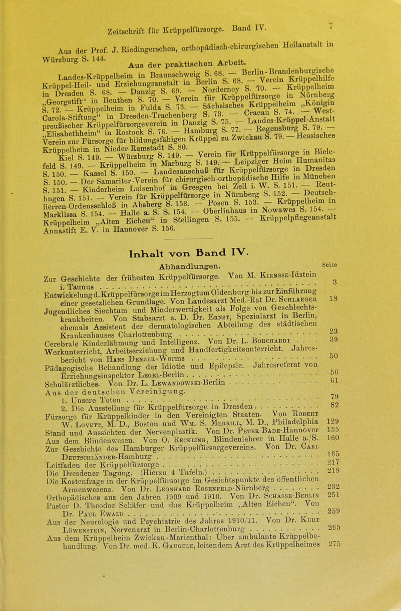 Aus der Prof. J. Kiedingerschen, orthopädisch-chirurgischen'Heilanstalt in Würzburg S. 144. ^ ^ prakti8ch(m Arbeit. Caroia-btiftur$ in Dresden-Trachenberg S 7^ ^p j.^ ^ preußischer Krüppelfürsorgeverem in Danz g S. 75 ba™° *buj£ s< 79. _ „Elisabethheim in Rostock S. 76. - Hamburg S. 77. - ™Sc»a0U\*'s\th Verein zur Fürsorge für bildungsfähigen Krüppel zu Zwickau S. 79. - Hessisches ^feli^ia -Äurgt 1S498 - Verein für Krüppelfürsorge in Biele- feld S 149 - Krüppenieim in Marburg S. 149. - Leipziger Heim Humanitas S 150 - Kassd SP 150 - Landesaulchuß für Krüppelfürsorge in Dresden l\fo. - D5Ä£rite-Yerein für ch^urgisch-orthopädische Hilfe in München S. 151. - Kinderheim Luisenhof in Gresgen bei Zell i. W. S 151. ~ Wen S 151 - Verein für Krüppelfürsorge in Nürnberg b. 152. — Deutsch 5S£-Orfen^oß in Absberg S. 153. - Posen b. 153. - Kruppelheim in Kdissa b 154. - Halle a. b. b. 154. - Oberlinhaus in Nowawes b. 154 - Kräppelheim „Alten Eichen in btellingen b. 155. - Krüppelpaegeanstalt Annastift E. V. in Hannover b. 156. InHalt von Band IV. Abhandlungen. Seite Zur Geschichte der frühesten Krüppelfürsorge. Von M. KiRMSSE-Idstein . »Pgymjg EntwickXng'd.'KÄ-uppelfürsorge im Herzogtum Oldenburg bis zur Einführung einer gesetzlichen Grundlage. Von Landesarzt Med.-Rat Dr. Schlaeger Jugendliches biechtum und Minderwertigkeit als Folge von Geschlechts- krankheiten. Von btabsarzt a. D. Dr. Ernst, bpezialarzt m Berlin, krankheiten ehemals As Krankenhauses Charlottenburg ehemals Assistent der dermatologischen Abteilung des städtischen ^ Cerebrale Kinderlähmung und Intelligenz. Von Dr. L. Borchardt . . . 39 Werkunterricht, Arbeitserziehung und Handfertigkeitsunterricht. Jahres- bericht von Hans Denzer-Worms • 5U Pädagogische Behandlung der Idiotie und Epilepsie. Jahrcsreterat von Erziehungsinspektor LEGEL-Berlin bchulärztliches. Von Dr. L. LEWANDOWsm-Berlin »1 Aus der deutschen Vereinigung. 1. Unsere Toten 2. Die Ausstellung für Krüppelfürsorge in Dresden Fürsorge für Krüppelkinder in den Vereinigten btaaten. Von Robert WT Lovett, M. D., Boston und Wh. b. Merrill, M. D., Philadelphia 129 btand und Aussichten der Nervenplastik. Von Dr. Peter BADE-Hannover 155 Aus dem Blindenwesen. Von 0. Reckling, Blindenlehrer in Halle a./b. 160 Zur Geschichte des Hamburger Krüppelfürsorge Vereins. Von Dr. Carl DEüTSCHLÄNDER-Hamburg 165 Leitfaden der Krüppelfürsorge Die Dresdener Tagung. (Hierzu 4 Tafeln.) • • • ■ • • -18 Die Kostenfrage in der Krüppelfürsorge im Gesichtspunkte des öffentlichen Armenwesens. Von Dr. Leonhard Rosenfeld Nürnberg 232 Orthopädisches aus den Jahren 1909 und 1910. Von Dr. bcHASSE-BERLix 251 Pastor D. Theodor bchäfer und das Krüppelheim „Alten Eichen. Von Dr. Paul Ewald • • • 259 Aus der Neurologie und Psychiatrie des Jahres 1910/11. Von Dr. Kurt Löwenstein, Nervenarzt in Berlin-Charlottenburg 265 Aus dem Krüppelheim Zwickau - Marienthal: Über ambulante Krüppelbe- handlung. Von Dr. med. K. Gaugele, leitendem Arzt des Krüppelheimes 275