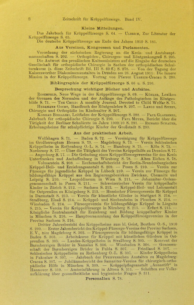 Kleine Mitteilungen. Das Jahrbuch für Krüppelfürsorge S. 64. — Ulbricii, Zur Literatur der Krüppelfürsorge S. 65. Die deutsche Krüppelfürsorge am Ende des Jahres 1910 S. 181. Aus Vereinen, Kongressen und Parlamenten. Verordnung der sächsischen Regierung an die Kreis- und Amtshaupt- mannschaften S. 202. — Orthopäden-, Chirurgen- und Röntgenkongreß S. 205. Die Antwort des preußischen Kultusministers auf die Eingabe der deutschen Gesellschaft für orthopädische Chirurgie in Sachen der orthopädischen Schul- turnkurse (s. diese Zeitschrift Bd. III S. 60 ff.) S. 278. — Von der Tagung der Kaiserswerther Diakonissenanstalten in Dresden am 26. August 1911: Die Innere Mission in der Krüppelfürsorge. Vortrag von Pfarrer ÜLBMCH-Cracau S. 280. Bibliographie der Krüppelfürsorge S. 66 u. S. 296. Besprechung wichtiger Bücher und Aufsätze. Rosenfeld, Neue Wege in der Krüppelfürsorge S. 69. — Köhler, Lexikon der Grenzen des Normalen und der Anfänge des Pathologischen im Röntgen bilde S. 71. — TnE Child: A monthly Journal. Devoted to Child Welfar S. 71. Herrmann Gocht, Handbuch der Röntgenlehre S. 207. — Lange und Spitzy, Chirurgie und Orthopädie im Kindesalter S. 207. Konrad Biesalski, Leitfaden der Krüppelfürsorge S. 288. — Paul Glaessner, Jahrbuch für orthopädische Chirurgie S. 290. — Paul Meyer, Bericht über die Tätigkeit der Berliner Schulärzte im Jahre 1909/10 S. 291. — Richard Schauer, Erholungsheime für schulpflichtige Kinder der Großstadt S. 293. Aus der praktischen Arbeit. Wolfshagen S. 71. — Baden S. 72. — Vereinigung für Krüppelfürsorge im Groß Herzogtum Hessen S. 73. — Magdeburg S. 73. — Verein Schlesisches Krüppelheim in Rothenburg O.-L. S. 74. — Hamburg S. 75. — Köln S. 75. — Norderney S. 77. — Über die Tätigkeit des Vereins Krüppelhilfe zu Dresden S. 77. — Angerburg S. 77. — Die Gründung eines Krüppelfürsorgevereins für deu Kreis Unterfranken und Aschaffenburg in Würzburg S. 78. — Alten Eichen S. 78. Volmarstein S. 208. — Rechenschaftsbericht der Berlin-Brandenburgischen Krüppel-Heil- und Erziehungsanstalt S. 209. — Posen S. 210. — Verein zur Fürsorge für jugendliche Krüppel in Lübeck 210. — Verein zur Fürsorge für bildungsfähige Krüppel aus den Regierungsbezirken Zwickau, Chemnitz und Leipzig S. 210. — Leopoldiueum in Wien S. 211. — Johanniter-Ordens- genossenschaft in Posen S. 211. — Schweizerischer Verein für krüppelhafte Kinder in Zürich S. 212. — Sachsen S. 212. — Krüppel-Heil- und Lehranstalt für Ostpreußen zu Königsberg S. 213. — Hessischer Fürsorgeverein für Krüppel in Darmstadt S. 213. — Verein für künstliche Glieder in Stuttgart S. 214. — Straßburg, Elsaß S. 214. — Krüppel- und Siecheuheim in Pieschen S. 214. — Wiesbaden S. 214. — Fürsorgevereiu für bildungsfähige Krüppel in Liegnitz S. 215. — Verein für Krüppelfürsorge in Nürnberg S. 215. — Erfurt S. 215. — Königliche Zentralanstalt für Erziehung und Bildung krüppelhaftcr Kinder in München S. 216. — Hauptversammlung des Krüppelfürsorgevereins in der Provinz Sachsen S. 216. Dritter Jahresbericht des Krüppelheims zum hl. Geist, Beuthen O.-S., 1910 S. 299. — Erster Jahresbericht des Krüppel-Fürsorge-Vereins der Provinz Sachsen, E.V., feitz Magdeburg S. 302. — Fürsorgeverein für bildungsfähige Krüppel in Baden S. 303. — Arbeitskurse für Krüppel mit künstlichen Gliedern in Ost- preußen S. 305. — Landes-Krüppelheim in Straßburg S. 305. — Konvent der Barmherzigen Brüder in Namslau S. 306. — Wiesbaden S. 306. — Genossen- schaft der Barmherzigen Brüder in Fulda S. 307. — Friedland S. 307. — Schlesisches Krüppelheim zu Rothenburg O.-L. S. 307. — Kinder Krüppelheim in Pakoslaw S. 307. — Jahrbuch der PFEiFFERSchen Anstalten zu Magdeburg- Cracau S. 307. — Jubiläumsbericht des Samariter-Vereins für chirurgisch-ortho- pädische Hilfe in München S. 309. — Krüppelpflegeanstalt „Annastift in Hannover S. 310. — Amtseinführung in Altona S. 311. — Schriften zur Volks- aufklärung über gesundheitliche und hygienische Fragen S. 311. Personalien S. 78.