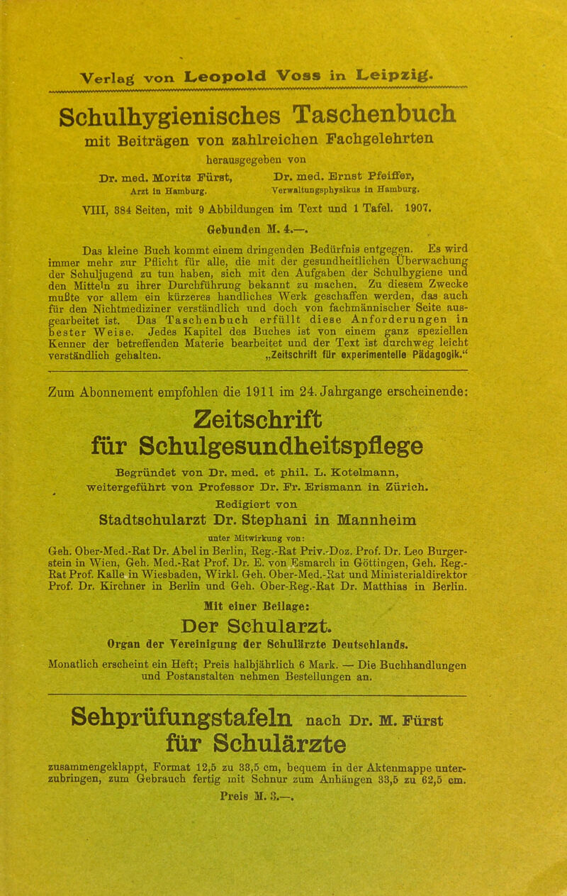 Verlag von Leopold Voss in Leipzig. ...i. aul i. i. ■ in . -'. ..v ' ■.■.-.vrri-i*************** *************—„wv.— Schulhygienisches Taschenbuch mit Beiträgen von zahlreichen Fachgelehrten herausgegeben von Dr. med. Morita Fürst, Dr. med. Ernst Pfeiffer, Arzt in Hamburg. Verwaltungsphyslkue in Hamburg. VIII, 884 Seiten, mit 9 Abbildungen im Text und 1 Tafel. 1907. Gebunden M. 4.—. Das kleine Buch kommt einem dringenden Bedürfnis entgegen. Es wird immer mehr zur Pflicht für alle, die mit der gesundheitlichen Überwachung der Schuljugend zu tun haben, sich mit den Aufgaben der Schulhygiene und den Mitteln zu ihrer Durchführung bekannt zu machen. Zu diesem Zwecke mußte vor allem ein kürzeres handliches Werk geschaffen werden, das auch für den Nichtmediziner verständlich und doch von fachmännischer Seite aus- gearbeitet ist. Das Taschenbuch erfüllt diese Anforderungen in bester Weise. Jedes Kapitel des Buches ist von einem ganz speziellen Kenner der betreffenden Materie bearbeitet und der Text ist durchweg leicht verständlich gehalten. „Zeitschrift für experimentelle Pädagogik. Zum Abonnement empfohlen die 1911 im 24. Jahrgange erscheinende: Zeitschrift für Schulgesundheitspflege Begründet von Dr. med. et phil. L. Kotelmann, weitergeführt von Professor Dr. Fr. Erismann in Zürich. Bedigiert von Stadtschularzt Dr. Stephani in Mannheim unter Mitwirkung von: Geh. Ober-Med.-Bat Dr. Abel in Berlin, Reg.-Kat Priv.-Doz. Prof. Dr. Leo Burger- stein in Wien, Geh. Med.-Rat Prof. Dr. E. von Esmarch in Göttingen, Geh. Reg.- Rat Prof. Kalle in Wiesbaden, Wirkl. Geh. Ober-Med.-B.at und Ministerialdirektor Prof. Dr. Kirchner in Berlin und Geh. Ober-Reg.-Rat Dr. Matthias in Berlin. Mit einer Beilage: Der Schularzt. Organ der Vereinigung der Schulärzte Deutschlands. Monatlich erscheint ein Heft; Preis halbjährlich 6 Mark. — Die Buchhandlungen und Postanstalten nehmen Bestellungen an. Sehprüfungstafeln nach Dr. M. Fürst für Schulärzte zusammengeklappt, Format 12,5 zu 33,5 cm, bequem in der Aktenmappe unter- zubringen, zum Gebrauch fertig mit Schnur zum Anhängen 33,5 zu 62,5 cm. Preis M. 8.—.