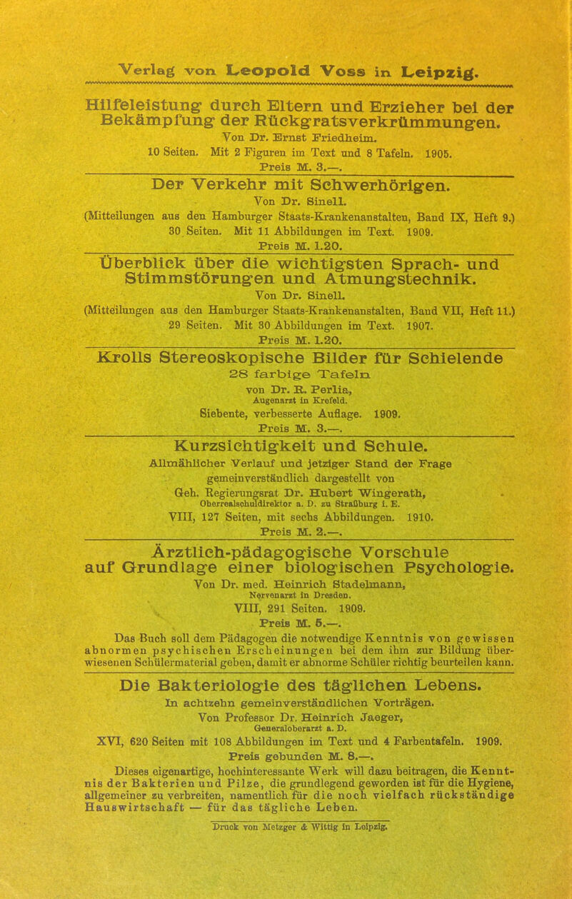 Hilfeleistung durch Eltern und Erzieher bei der Bekämpfung der Rückgratsverkrümmungen. Von Dr. Ernst Friedheim.. 10 Seiten. Mit 2 Figuren im Text und 8 Tafeln. 1905. Preia M. 3.—. Der Verkehr mit Schwerhörigen. Von Dr. Sinell. (Mitteilungen aus den Hamburger Staats-Krankenanstalten, Band IX, Heft 9.) 30 Seiten. Mit 11 Abbildungen im Text. 1909. FreiB M. 1.20. Überblick aber die wichtigsten Sprach- und Stimmstörungen und Atmungstechnik. Von Dr. Sinell. (Mitteilungen aus den Hamburger Staats-Krahkenanstalten, Band VH, Heft 11.) 29 Seiten. Mit 30 Abbildungen im Text. 1907. Preis M. 1.20. Krolls Stereoskopisehe Bilder für Schielende 28 farbige Tafeln von Dr. E. Perlia, Augenarzt in Krefeld. Siebente, verbesserte Auflage. 1909. Preis M. 3.—. Kurzsichtigkeit und Schule. Allmählicher Verlauf und jetziger Stand der Frage gemeinverständlich dargestellt von Geb. Kegierungsrat Dr. Hubert Wingerath, Oberrealschuldirektor a. D. zu Straßburg i. E. VIII, 127 Seiten, mit secbs Abbildungen. 1910. Preis M. 2.—. Ärztlich-pädagogische Vorschule auf Grundlage einer biologischen Psychologie. Von Dr. med. Heinrich Stadelmann, Nervenarzt in Dresden. VIII, 291 Seiten. 1909. Preis M. 5.—. Das Bucb soll dem Pädagogen die notwendige Kenntnis von gewissen abnormen psychischen Erscheinungen bei dem ihm zur Bildung über- wiesenen Schülermaterial geben, damit er abnorme Schüler richtig beurteilen kann. Die Bakteriologie des täglichen Lebens. In achtzehn gemeinverständlichen Vorträgen. Von Professor Dr. Heinrich Jaeger, Generaloberarzt a. D. XVI, 620 Seiten mit 108 Abbildungen im Text und 4 Farbentafeln. 1909. Preis gebunden M. 8.—. Dieses eigenartige, hochinteressante Werk will dazu beitragen, die Kennt- nis der Bakterien und Pilze, die grundlegend geworden ist für die Hygiene, allgemeiner zu verbreiten, namentüch für die noch vielfach rückständige Hauswirtschaft — für das tägliche Leben. Druck von Metzger & Wittig in Leipzig.