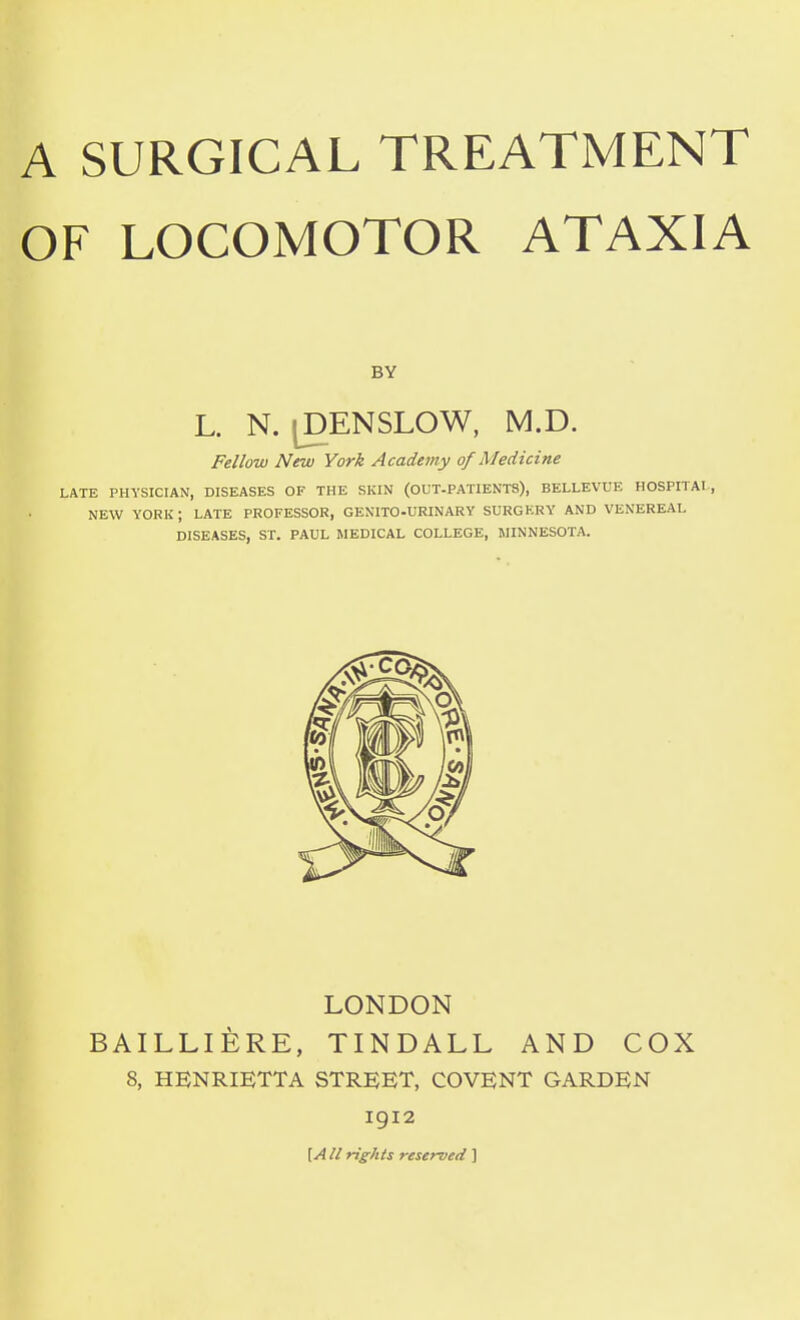 OF LOCOMOTOR ATAXIA BY L. N. ^ENSLOW, M.D. Fellow New York Academy of Medicine LATE PHYSICIAN, DISEASES OF THE SKIN (OUT-PATIENTS), BELLEVUE HOSPITAL, NEW YORK; LATE PROFESSOR, GENITO-URINARY SURGERY AND VENEREAL DISEASES, ST. PAUL MEDICAL COLLEGE, HINNESOTA. LONDON BAILLIERE, TINDALL AND COX 8, HENRIETTA STREET, COVENT GARDEN 1912 \A II rights reserved ]