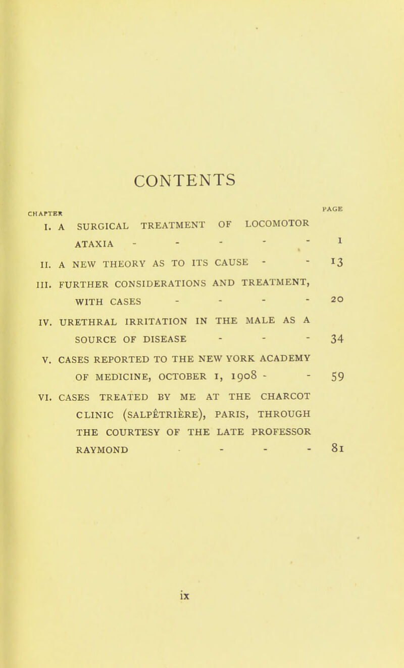 CONTENTS CHAPTER I. A SURGICAL TREATMENT OF LOCOMOTOR ATAXIA - - - -  II. A NEW THEORY AS TO ITS CAUSE - III. FURTHER CONSIDERATIONS AND TREATMENT, WITH CASES - - - - IV. URETHRAL IRRITATION IN THE MALE AS A SOURCE OF DISEASE V, CASES REPORTED TO THE NEW YORK ACADEMY OF MEDICINE, OCTOBER I, I908 - VI. CASES TREATED BY ME AT THE CHARCOT CLINIC (sALPETRIERe), PARIS, THROUGH THE COURTESY OF THE LATE PROFESSOR RAYMOND -