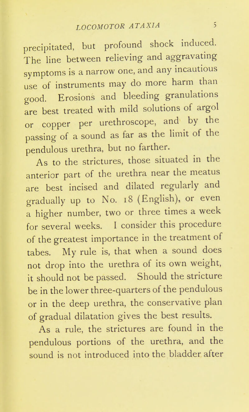 precipitated, but profound shock induced. The line between relieving and aggravating symptoms is a narrow one, and any incautious use of instruments may do more harm than good. Erosions and bleeding granulations are best treated with mild solutions of argol or copper per urethroscope, and by the passing of a sound as far as the limit of the pendulous urethra, but no farther. As to the strictures, those situated in the anterior part of the urethra near the meatus are best incised and dilated regularly and gradually up to No. i8 (English), or even a higher number, two or three times a week for several weeks. I consider this procedure of the greatest importance in the treatment of tabes. My rule is, that when a sound does not drop into the urethra of its own weight, it should not be passed. Should the stricture be in the lower three-quarters of the pendulous or in the deep urethra, the conservative plan of gradual dilatation gives the best results. As a rule, the strictures are found in the pendulous portions of the urethra, and the sound is not introduced into the bladder after