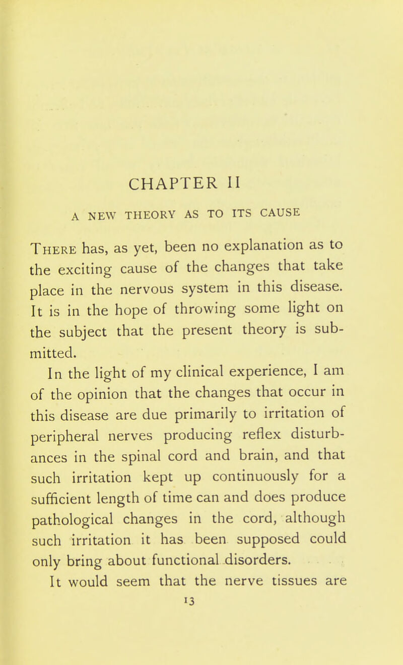 CHAPTER II A NEW THEORY AS TO ITS CAUSE There has, as yet, been no explanation as to the exciting cause of the changes that take place in the nervous system in this disease. It is in the hope of throwing some light on the subject that the present theory is sub- mitted. In the light of my clinical experience, I am of the opinion that the changes that occur in this disease are due primarily to irritation of peripheral nerves producing reflex disturb- ances in the spinal cord and brain, and that such irritation kept up continuously for a sufficient length of time can and does produce pathological changes in the cord, although such irritation it has been supposed could only bring about functional disorders. It would seem that the nerve tissues are