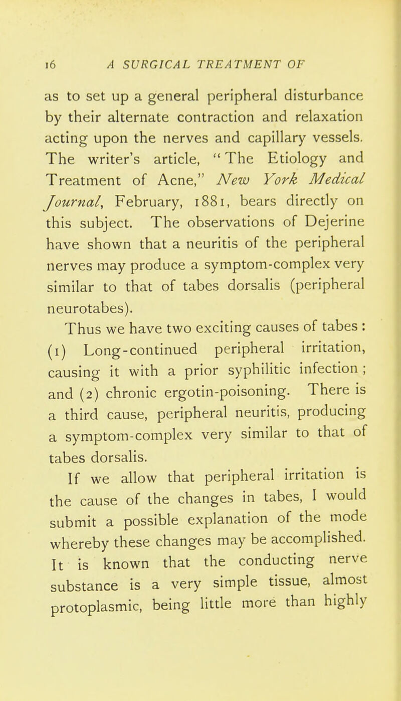 as to set up a general peripheral disturbance by their alternate contraction and relaxation acting upon the nerves and capillary vessels. The writer's article, The Etiology and Treatment of Acne, New York Medical Journal, February, 1881, bears directly on this subject. The observations of Dejerine have shown that a neuritis of the peripheral nerves may produce a symptom-complex very similar to that of tabes dorsalis (peripheral neurotabes). Thus we have two exciting causes of tabes : (i) Long-continued peripheral irritation, causing it with a prior syphilitic infection ; and (2) chronic ergotin-poisoning. There is a third cause, peripheral neuritis, producing a symptom-complex very similar to that of tabes dorsalis. If we allow that peripheral irritation is the cause of the changes in tabes, I would submit a possible explanation of the mode whereby these changes may be accomplished. It is known that the conducting nerve substance is a very simple tissue, almost protoplasmic, being little more than highly