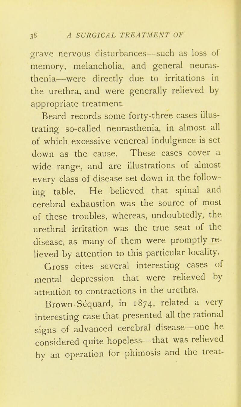 crrave nervous disturbances—such as loss of memory, melancholia, and general neuras- thenia—were directly due to irritations in the urethra, and were generally relieved by appropriate treatment. Beard records some forty-three cases illus- trating so-called neurasthenia, in almost all of which excessive venereal indulgence is set down as the cause. These cases cover a wide range, and are illustrations of almost every class of disease set down in the follow- ing table. He believed that spinal and cerebral exhaustion was the source of most of these troubles, whereas, undoubtedly, the urethral irritation was the true seat of the disease, as many of them were promptly re- lieved by attention to this particular locality. Gross cites several interesting cases of mental depression that were relieved by attention to contractions in the urethra. Brown-Sequard, in 1874, related a very interesting case that presented all the rational signs of advanced cerebral disease—one he considered quite hopeless—that was relieved by an operation for phimosis and the treat-