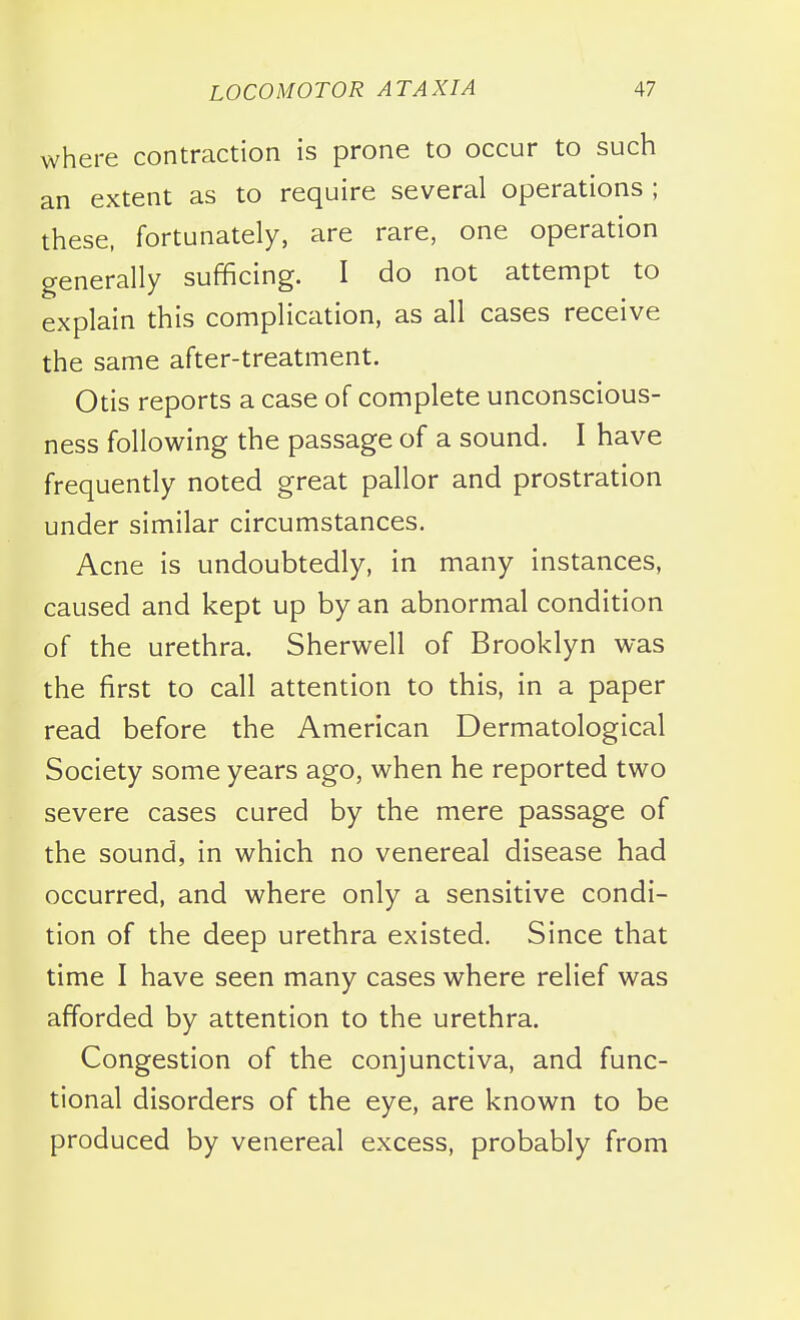 where contraction is prone to occur to such an extent as to require several operations ; these, fortunately, are rare, one operation generally sufficing. I do not attempt to explain this complication, as all cases receive the same after-treatment. Otis reports a case of complete unconscious- ness following the passage of a sound. I have frequently noted great pallor and prostration under similar circumstances. Acne is undoubtedly, in many instances, caused and kept up by an abnormal condition of the urethra. Sherwell of Brooklyn was the first to call attention to this, in a paper read before the American Dermatological Society some years ago, when he reported two severe cases cured by the mere passage of the sound, in which no venereal disease had occurred, and where only a sensitive condi- tion of the deep urethra existed. Since that time I have seen many cases where relief was afforded by attention to the urethra. Congestion of the conjunctiva, and func- tional disorders of the eye, are known to be produced by venereal excess, probably from