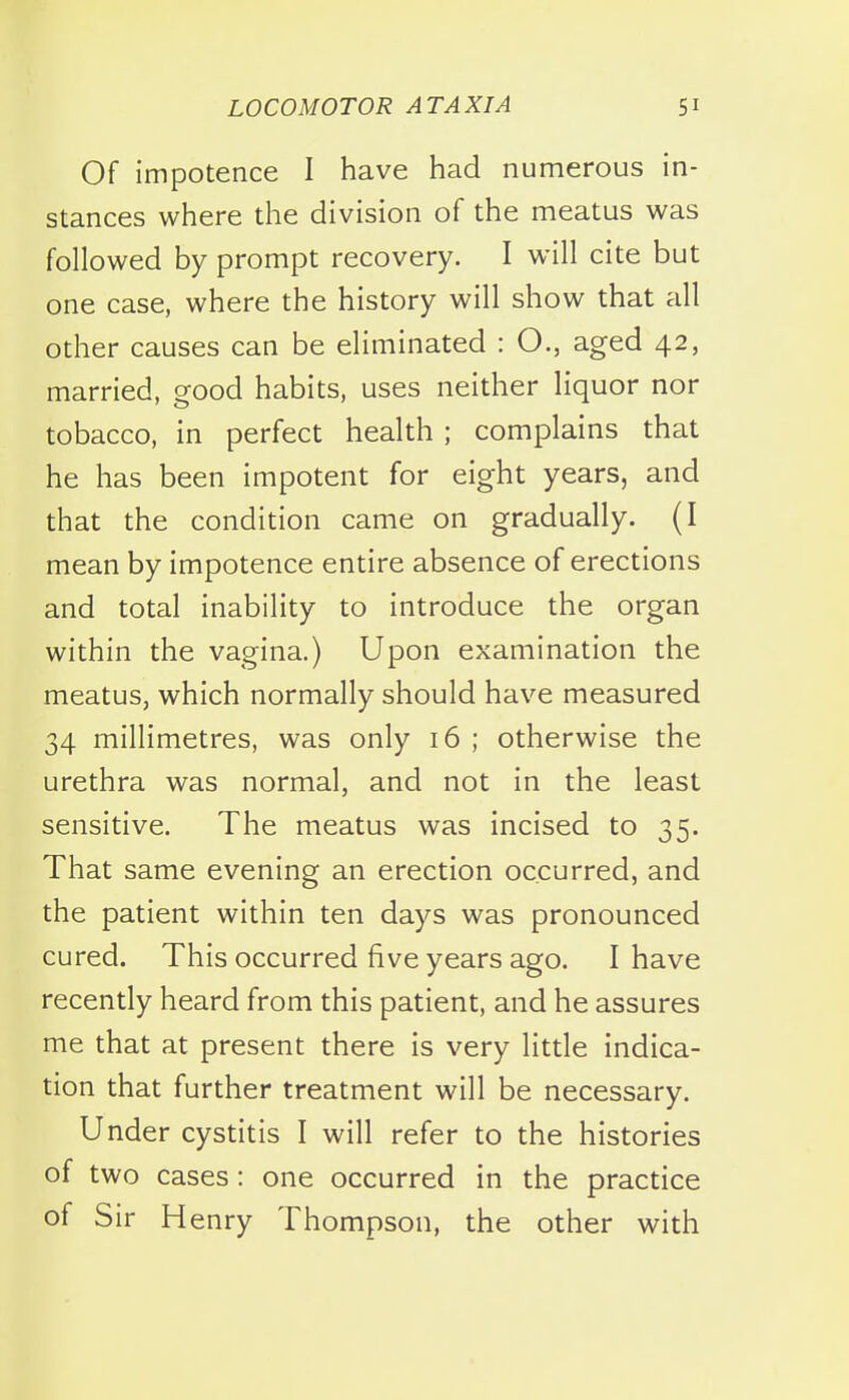 Of impotence I have had numerous in- stances where the division of the meatus was followed by prompt recovery. I will cite but one case, where the history will show that all other causes can be eliminated : O., aged 42, married, good habits, uses neither liquor nor tobacco, in perfect health ; complains that he has been impotent for eight years, and that the condition came on gradually. (I mean by impotence entire absence of erections and total inability to introduce the organ within the vagina.) Upon examination the meatus, which normally should have measured 34 millimetres, was only 16 ; otherwise the urethra was normal, and not in the least sensitive. The meatus was incised to 35. That same evening an erection occurred, and the patient within ten days was pronounced cured. This occurred five years ago. I have recently heard from this patient, and he assures me that at present there is very little indica- tion that further treatment will be necessary. Under cystitis I will refer to the histories of two cases: one occurred in the practice of Sir Henry Thompson, the other with