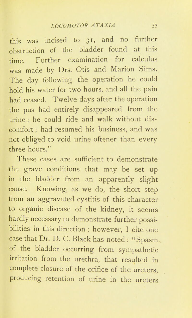 this was incised to 31, and no further obstruction of the bladder found at this time. Further examination for calculus was made by Drs. Otis and Marion Sims. The day following the operation he could hold his water for two hours, and all the pain had ceased. Twelve days after the operation the pus had entirely disappeared from the urine; he could ride and walk without dis- comfort ; had resumed his business, and was not obliged to void urine oftener than every three hours. These cases are sufficient to demonstrate the grave conditions that may be set up in the bladder from an apparently slight cause. Knowing, as we do, the short step from an aggravated cystitis of this character to organic disease of the kidney, it seems hardly necessary to demonstrate further possi- bilities in this direction ; however, I cite one case that Dr. D. C. Black has noted : Spasm of the bladder occurring from sympathetic irritation from the urethra, that resulted in complete closure of the orifice of the ureters, producing retention of urine in the ureters