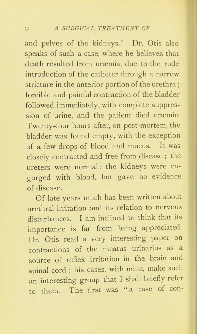 and pelves of the kidneys. Dr. Otis also speaks of such a case, where he believes that death resulted from uraemia, due to the rude introduction of the catheter through a narrow stricture in the anterior portion of the urethra ; forcible and painful contraction of the bladder followed immediately, with complete suppres- sion of urine, and the patient died ursemic. Twenty-four hours after, on post-mortem, the bladder was found empty, with the exception of a few drops of blood and mucus. It was closely contracted and free from disease; the ureters were normal; the kidneys were en- gorged with blood, but gave no evidence of disease. Of late years much has been written about urethral irritation and its relation to nervous disturbances. I am inclined to think that its importance is far from being appreciated. Dr. Otis read a very interesting paper on contractions of the meatus urinarius as a source of reflex irritation in the brain and spinal cord ; his cases, with mine, make such an interesting group that I shall briefly refer to them. The first was a case of con-