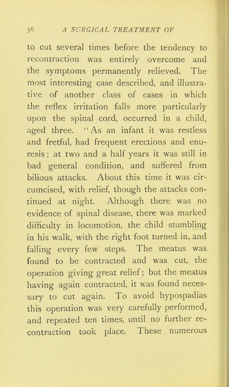 to cut several times before the tendency to recontraction was entirely overcome and the symptoms permanently relieved. The most interesting case described, and illustra- tive of another class of cases in which the reflex irritation falls more particularly upon the spinal cord, occurred in a child, aged three. As an infant it was restless and fretful, had frequent erections and enu- resis ; at two and a half years it was still in bad general condition, and suffered from bilious attacks. About this time it was cir- cumcised, with relief, though the attacks con- tinued at night. Although there was no evidence of spinal disease, there was marked difficulty in locomotion, the child stumbling in his walk, with the right foot turned in, and falling every few steps. The meatus was found to be contracted and was cut, the operation giving great relief; but the meatus having again contracted, it was found neces- sary to cut again. To avoid hypospadias this operation was very carefully performed, and repeated ten times, until no further re- contraction took place. These numerous