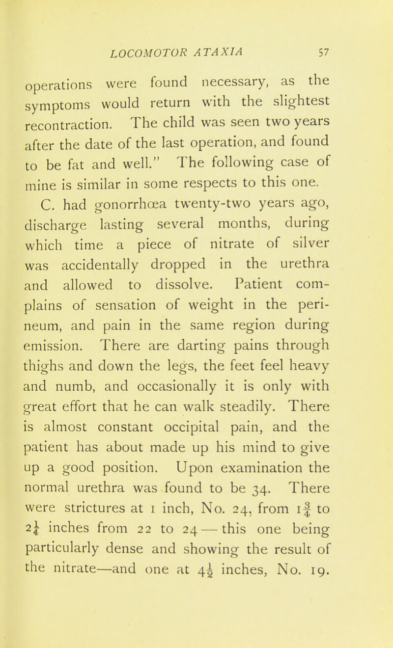 Operations were found necessary, as the symptoms would return with the slightest recontraction. The child was seen two years after the date of the last operation, and found to be fat and well. The following case of mine is similar in some respects to this one. C. had gonorrhoea twenty-two years ago, discharge lasting several months, during which time a piece of nitrate of silver was accidentally dropped in the urethra and allowed to dissolve. Patient com- plains of sensation of weight in the peri- neum, and pain in the same region during emission. There are darting pains through thighs and down the legs, the feet feel heavy and numb, and occasionally it is only with great effort that he can walk steadily. There is almost constant occipital pain, and the patient has about made up his mind to give up a good position. Upon examination the normal urethra was found to be 34. There were strictures at i inch, No. 24, from if to 2I inches from 22 to 24 — this one being particularly dense and showing the result of the nitrate—and one at 4^ inches, No. 19.