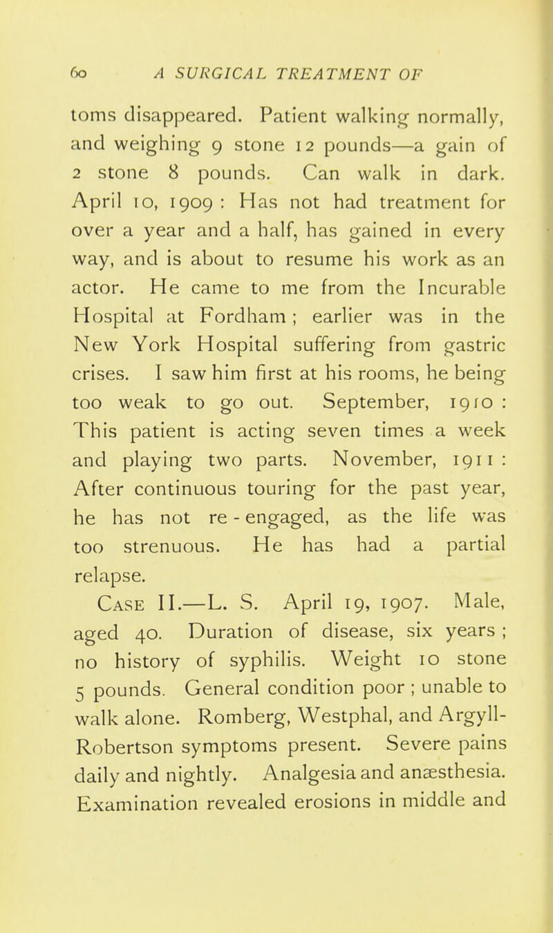 toms disappeared. Patient walkin^^ normally, and weighing- 9 stone 12 pounds—a gain of 2 stone 8 pounds. Can walk in dark. April lo, 1909 : Has not had treatment for over a year and a half, has gained in every way, and is about to resume his work as an actor. He came to me from the Incurable Hospital at Fordham ; earlier was in the New York Hospital suffering from gastric crises. I saw him first at his rooms, he being too weak to go out. September, 1910 : This patient is acting seven times a week and playing two parts. November, 1911: After continuous touring for the past year, he has not re - engaged, as the life was too strenuous. He has had a partial relapse. Case H.—L. S. April 19, 1907. Male, aged 40. Duration of disease, six years ; no history of syphilis. Weight 10 stone 5 pounds. General condition poor ; unable to walk alone. Romberg, Westphal, and Argyll- Robertson symptoms present. Severe pains daily and nightly. Analgesia and anaesthesia. Examination revealed erosions in middle and