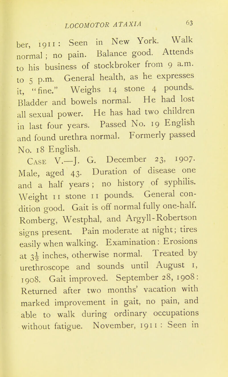 ber, 1911: Seen in New York. Walk normal ; no pain. Balance good. Attends to his business of stockbroker from 9 a.m. to 5 p.m. General health, as he expresses it, fine. Weighs 14 stone 4 pounds. Bladder and bowels normal. He had lost all sexual power. He has had two children in last four years. Passed No. 19 English and found urethra normal. Formerly passed No. 18 English. Case V.—J. G. December 23, 1907. Male, aged 43. Duration of disease one and a half years; no history of syphilis. Weight II stone 11 pounds. General con- dition good. Gait is off normal fully one-half. Romberg, Westphal, and Argyll-Robertson signs present. Pain moderate at night; tires easily when walking. Examination : Erosions at 2,i inches, otherwise normal. Treated by urethroscope and sounds until August i, 1908. Gait improved. September 28, 1908: Returned after two months' vacation with marked improvement in gait, no pain, and able to walk during ordinary occupations without fatigue. November, 1911 : Seen in