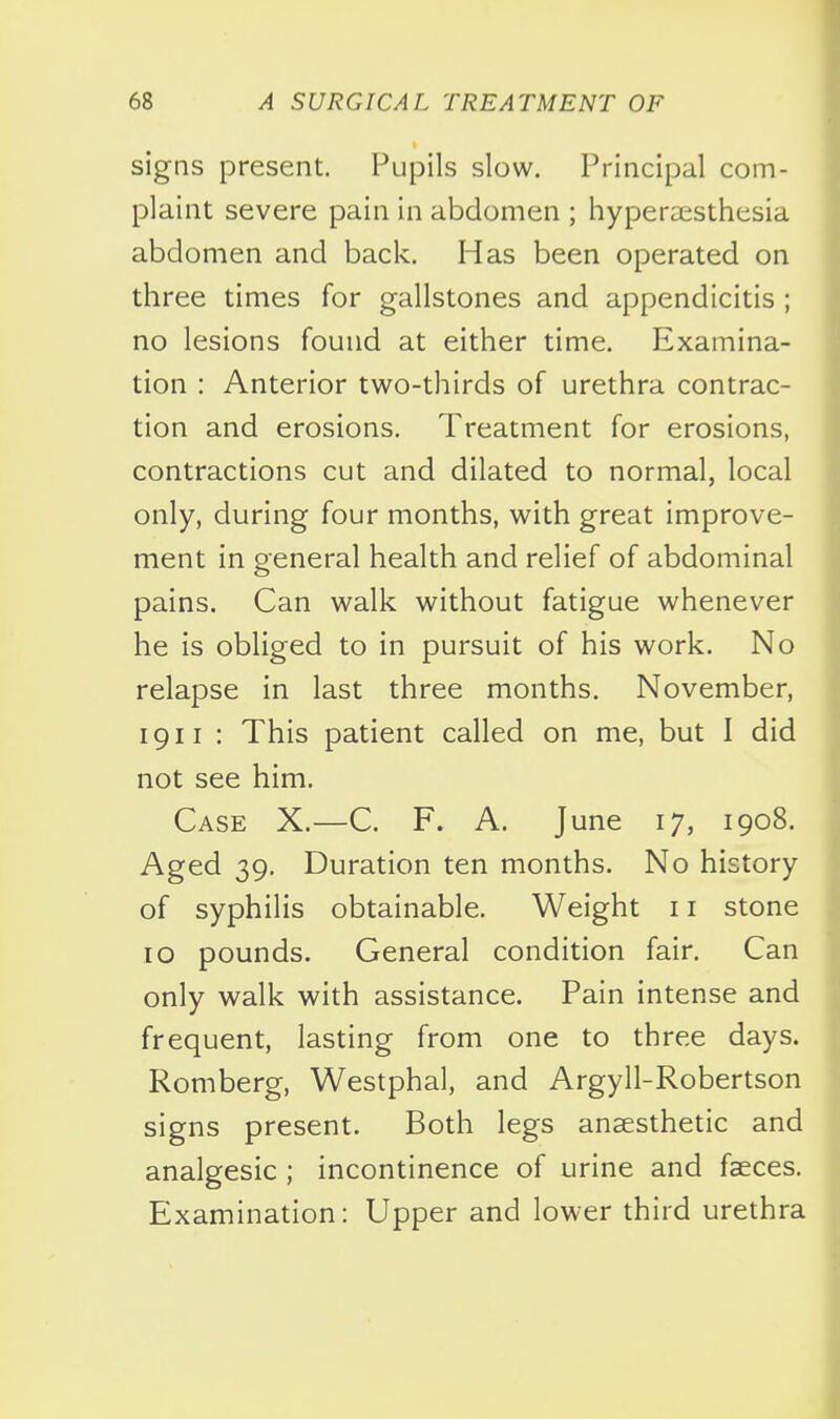 signs present. Pupils slow. Principal com- plaint severe pain in abdomen ; hyperaesthesia abdomen and back. Has been operated on three times for gallstones and appendicitis ; no lesions found at either time. Examina- tion : Anterior two-thirds of urethra contrac- tion and erosions. Treatment for erosions, contractions cut and dilated to normal, local only, during four months, with great improve- ment in general health and relief of abdominal pains. Can walk without fatigue whenever he is obliged to in pursuit of his work. No relapse in last three months. November, 1911 : This patient called on me, but I did not see him. Case X.—C. F. A. June 17, 1908. Aged 39. Duration ten months. No history of syphilis obtainable. Weight 11 stone 10 pounds. General condition fair. Can only walk with assistance. Pain intense and frequent, lasting from one to three days. Romberg, Westphal, and Argyll-Robertson signs present. Both legs anaesthetic and analgesic ; incontinence of urine and faeces. Examination: Upper and lower third urethra