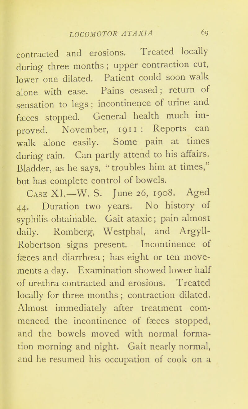 contracted and erosions. Treated locally during three months ; upper contraction cut, lower one dilated. Patient could soon walk alone with ease. Pains ceased; return of sensation to legs; incontinence of urine and f^ces stopped. General health much im- proved. November, 1911 : Reports can walk alone easily. Some pain at times during rain. Can partly attend to his affairs. Bladder, as he says,  troubles him at times/' but has complete control of bowels. Case XI.—W. S. June 26, 1908. Aged 44. Duration two years. No history of syphilis obtainable. Gait ataxic; pain almost daily. Romberg, Westphal, and Argyll- Robertson signs present. Incontinence of fseces and diarrhoea; has eight or ten move- ments a day. Examination showed lower half of urethra contracted and erosions. Treated locally for three months ; contraction dilated. Almost immediately after treatment com- menced the incontinence of fseces stopped, and the bowels moved with normal forma- tion morning and night. Gait nearly normal, and he resumed his occupation of cook on a
