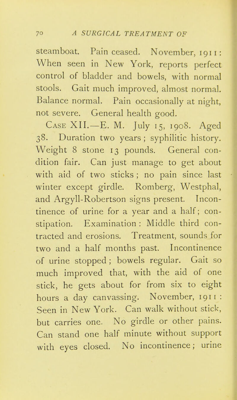 Steamboat. Pain ceased. November, 1911: When seen in New York, reports perfect control of bladder and bowels, with normal stools. Gait much improved, almost normal. Balance normal. Pain occasionally at night, not severe. General health good. Case XII.—E. M. July 15, 1908. Aged 38. Duration two years ; syphilitic history. Weight 8 stone 13 pounds. General con- dition fair. Can just manage to get about with aid of two sticks ; no pain since last winter except girdle. Romberg, Westphal, and Argyll-Robertson signs present. Incon- tinence of urine for a year and a half; con- stipation. Examination : Middle third con- tracted and erosions. Treatment, sounds for two and a half months past. Incontinence of urine stopped ; bowels regular. Gait so much improved that, with the aid of one stick, he gets about for from six to eight hours a day canvassing. November, 1911 : Seen in New York. Can walk without stick, but carries one. No girdle or other pains. Can stand one half minute without support with eyes closed. No incontinence; urine
