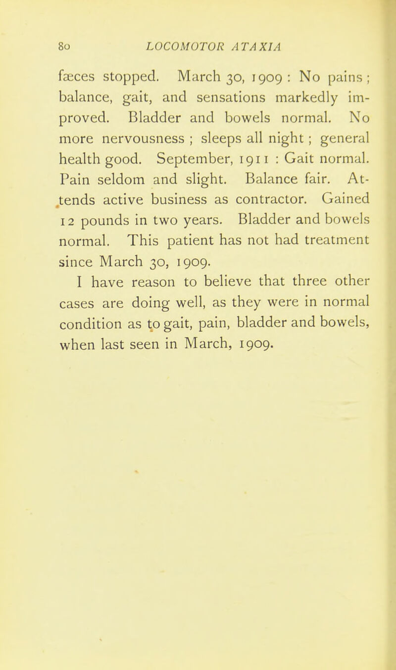 feces Stopped. March 30, 1909: No pains; balance, gait, and sensations markedly im- proved. Bladder and bowels normal. No more nervousness ; sleeps all night; general health good. September, 1911 : Gait normal. Pain seldom and slight. Balance fair. At- tends active business as contractor. Gained 12 pounds in two years. Bladder and bowels normal. This patient has not had treatment since March 30, 1909. I have reason to believe that three other cases are doing well, as they were in normal condition as to gait, pain, bladder and bowels, when last seen in March, 1909.
