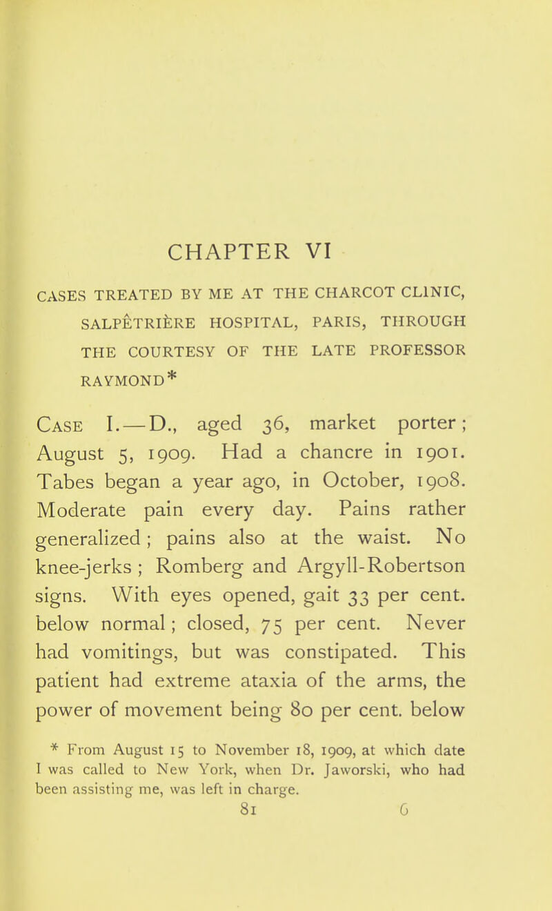 CHAPTER VI CASES TREATED BY ME AT THE CHARCOT CLINIC, SALPETRlfeRE HOSPITAL, PARIS, THROUGH THE COURTESY OF THE LATE PROFESSOR RAYMOND* Case I. — D., aged 36, market porter; August 5, 1909. Had a chancre in 1901. Tabes began a year ago, in October, 1908. Moderate pain every day. Pains rather generalized; pains also at the waist. No knee-jerks ; Romberg and Argyll-Robertson signs. With eyes opened, gait 33 per cent, below normal; closed, 75 per cent. Never had vomitings, but was constipated. This patient had extreme ataxia of the arms, the power of movement being 80 per cent, below * From August 15 to November 18, 1909, at which date I was called to New York, when Dr. Jaworski, who had been assisting me, was left in charge.