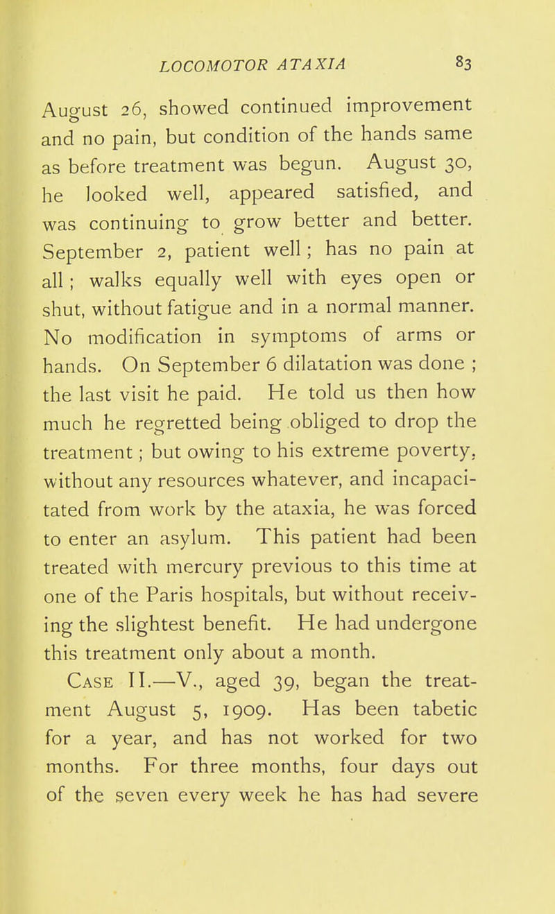 August 26, showed continued improvement and no pain, but condition of the hands same as before treatment was begun. August 30, he looked well, appeared satisfied, and was continuing to grow better and better. September 2, patient well; has no pain at all; walks equally well with eyes open or shut, without fatigue and in a normal manner. No modification in symptoms of arms or hands. On September 6 dilatation was done ; the last visit he paid. He told us then how much he regretted being obliged to drop the treatment; but owing to his extreme poverty, without any resources whatever, and incapaci- tated from work by the ataxia, he was forced to enter an asylum. This patient had been treated with mercury previous to this time at one of the Paris hospitals, but without receiv- ing the slightest benefit. He had undergone this treatment only about a month. Case H.—V., aged 39, began the treat- ment August 5, 1909. Has been tabetic for a year, and has not worked for two months. For three months, four days out of the seven every week he has had severe