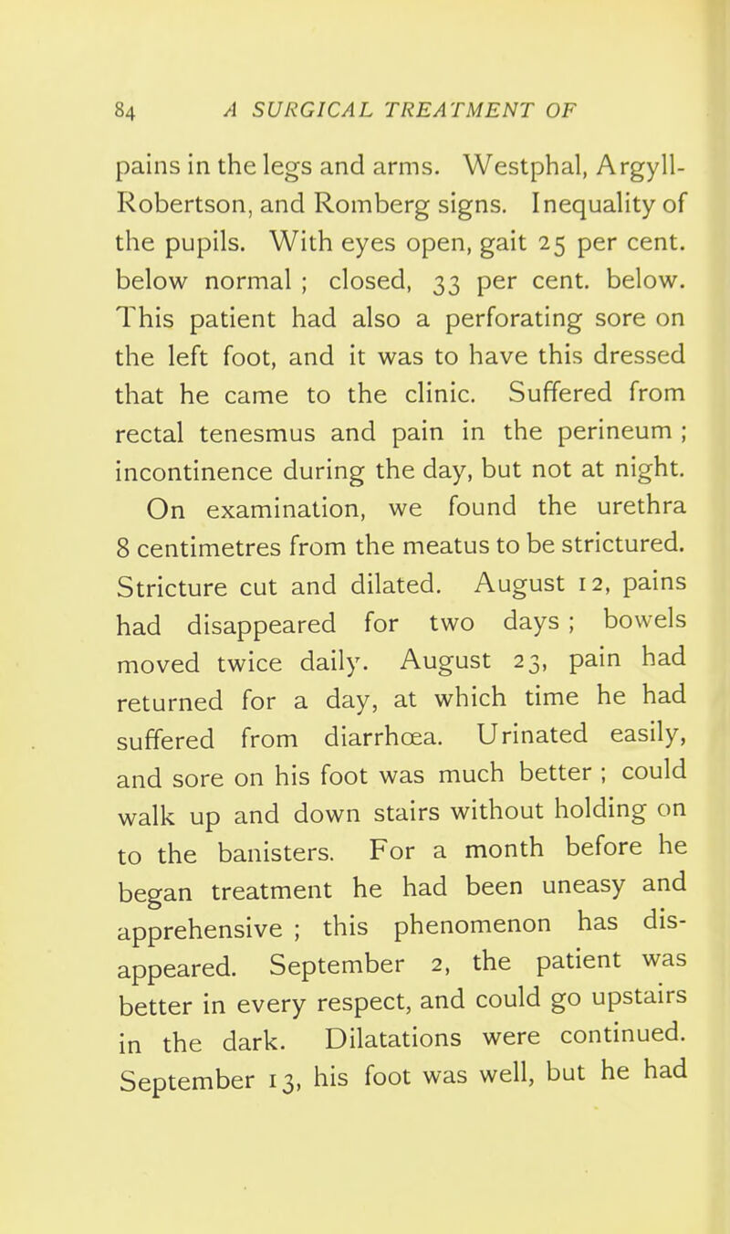 pains in the legs and arms. Westphal, Argyll- Robertson, and Romberg signs. Inequality of the pupils. With eyes open, gait 25 per cent, below normal ; closed, 33 per cent, below. This patient had also a perforating sore on the left foot, and it was to have this dressed that he came to the clinic. Suffered from rectal tenesmus and pain in the perineum ; incontinence during the day, but not at night. On examination, we found the urethra 8 centimetres from the meatus to be strictured. Stricture cut and dilated. August 12, pains had disappeared for two days ; bowels moved twice daily. August 23, pain had returned for a day, at which time he had suffered from diarrhoea. Urinated easily, and sore on his foot was much better ; could walk up and down stairs without holding on to the banisters. For a month before he began treatment he had been uneasy and apprehensive ; this phenomenon has dis- appeared. September 2, the patient was better in every respect, and could go upstairs in the dark. Dilatations were continued. September 13, his foot was well, but he had