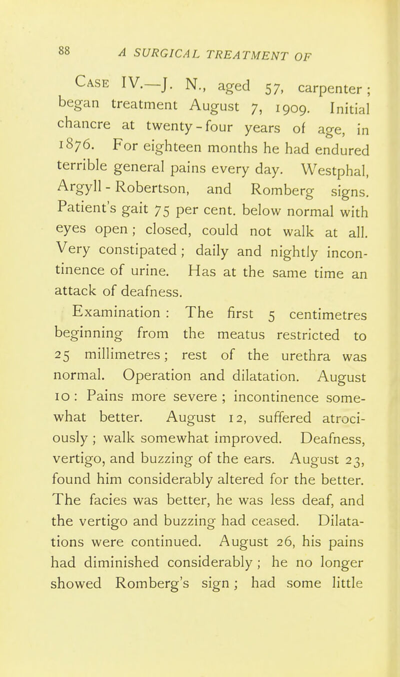 Case IV.—J. N., aged 57, carpenter; began treatment August 7, 1909. Initial chancre at twenty-four years of age, in 1876. For eighteen months he had endured terrible general pains every day. Westphal, Argyll - Robertson, and Romberg signs. Patient's gait 75 per cent, below normal with eyes open; closed, could not walk at all. Very constipated; daily and nightly incon- tinence of urine. Has at the same time an attack of deafness. Examination : The first 5 centimetres beginning from the meatus restricted to 25 millimetres; rest of the urethra was normal. Operation and dilatation. August 10 : Pains more severe ; incontinence some- what better. August 12, suffered atroci- ously ; walk somewhat improved. Deafness, vertigo, and buzzing of the ears. August 23, found him considerably altered for the better. The facies was better, he was less deaf, and the vertigo and buzzing had ceased. Dilata- tions were continued. August 26, his pains had diminished considerably; he no longer showed Romberg's sign; had some little